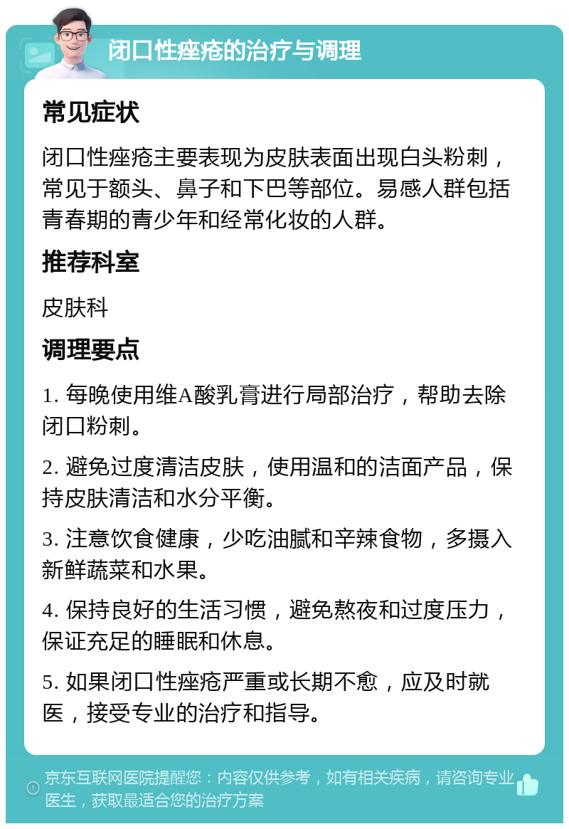 闭口性痤疮的治疗与调理 常见症状 闭口性痤疮主要表现为皮肤表面出现白头粉刺，常见于额头、鼻子和下巴等部位。易感人群包括青春期的青少年和经常化妆的人群。 推荐科室 皮肤科 调理要点 1. 每晚使用维A酸乳膏进行局部治疗，帮助去除闭口粉刺。 2. 避免过度清洁皮肤，使用温和的洁面产品，保持皮肤清洁和水分平衡。 3. 注意饮食健康，少吃油腻和辛辣食物，多摄入新鲜蔬菜和水果。 4. 保持良好的生活习惯，避免熬夜和过度压力，保证充足的睡眠和休息。 5. 如果闭口性痤疮严重或长期不愈，应及时就医，接受专业的治疗和指导。