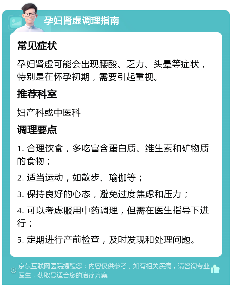 孕妇肾虚调理指南 常见症状 孕妇肾虚可能会出现腰酸、乏力、头晕等症状，特别是在怀孕初期，需要引起重视。 推荐科室 妇产科或中医科 调理要点 1. 合理饮食，多吃富含蛋白质、维生素和矿物质的食物； 2. 适当运动，如散步、瑜伽等； 3. 保持良好的心态，避免过度焦虑和压力； 4. 可以考虑服用中药调理，但需在医生指导下进行； 5. 定期进行产前检查，及时发现和处理问题。