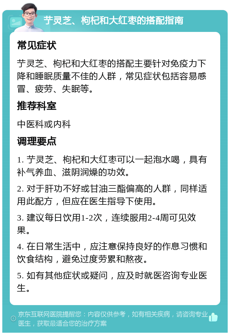 艼灵芝、枸杞和大红枣的搭配指南 常见症状 艼灵芝、枸杞和大红枣的搭配主要针对免疫力下降和睡眠质量不佳的人群，常见症状包括容易感冒、疲劳、失眠等。 推荐科室 中医科或内科 调理要点 1. 艼灵芝、枸杞和大红枣可以一起泡水喝，具有补气养血、滋阴润燥的功效。 2. 对于肝功不好或甘油三酯偏高的人群，同样适用此配方，但应在医生指导下使用。 3. 建议每日饮用1-2次，连续服用2-4周可见效果。 4. 在日常生活中，应注意保持良好的作息习惯和饮食结构，避免过度劳累和熬夜。 5. 如有其他症状或疑问，应及时就医咨询专业医生。