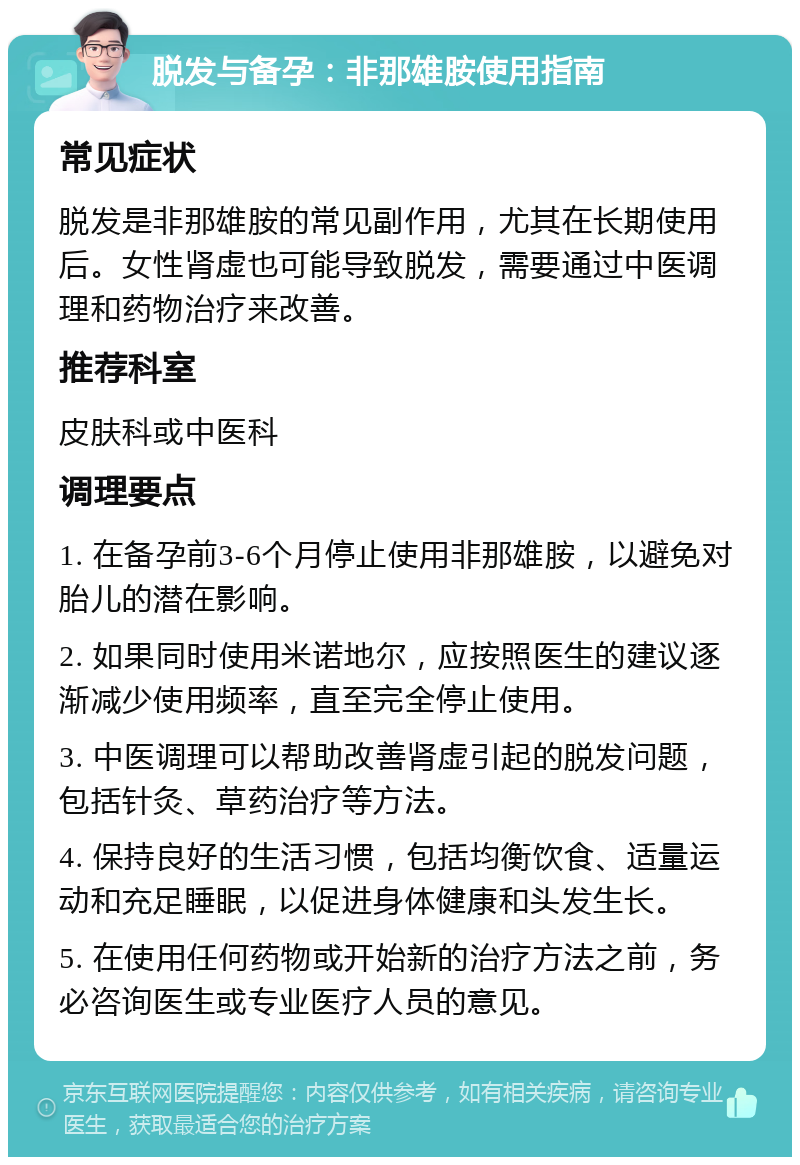 脱发与备孕：非那雄胺使用指南 常见症状 脱发是非那雄胺的常见副作用，尤其在长期使用后。女性肾虚也可能导致脱发，需要通过中医调理和药物治疗来改善。 推荐科室 皮肤科或中医科 调理要点 1. 在备孕前3-6个月停止使用非那雄胺，以避免对胎儿的潜在影响。 2. 如果同时使用米诺地尔，应按照医生的建议逐渐减少使用频率，直至完全停止使用。 3. 中医调理可以帮助改善肾虚引起的脱发问题，包括针灸、草药治疗等方法。 4. 保持良好的生活习惯，包括均衡饮食、适量运动和充足睡眠，以促进身体健康和头发生长。 5. 在使用任何药物或开始新的治疗方法之前，务必咨询医生或专业医疗人员的意见。