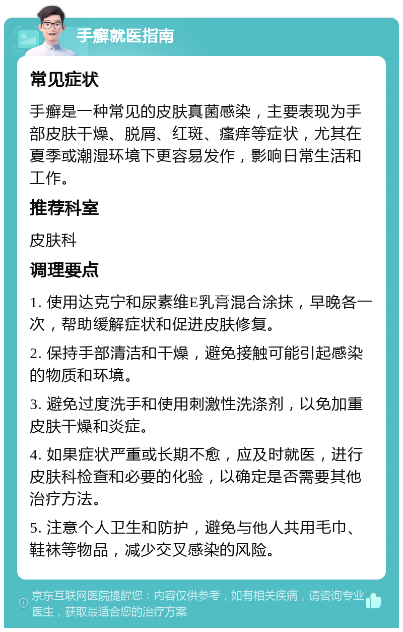 手癣就医指南 常见症状 手癣是一种常见的皮肤真菌感染，主要表现为手部皮肤干燥、脱屑、红斑、瘙痒等症状，尤其在夏季或潮湿环境下更容易发作，影响日常生活和工作。 推荐科室 皮肤科 调理要点 1. 使用达克宁和尿素维E乳膏混合涂抹，早晚各一次，帮助缓解症状和促进皮肤修复。 2. 保持手部清洁和干燥，避免接触可能引起感染的物质和环境。 3. 避免过度洗手和使用刺激性洗涤剂，以免加重皮肤干燥和炎症。 4. 如果症状严重或长期不愈，应及时就医，进行皮肤科检查和必要的化验，以确定是否需要其他治疗方法。 5. 注意个人卫生和防护，避免与他人共用毛巾、鞋袜等物品，减少交叉感染的风险。