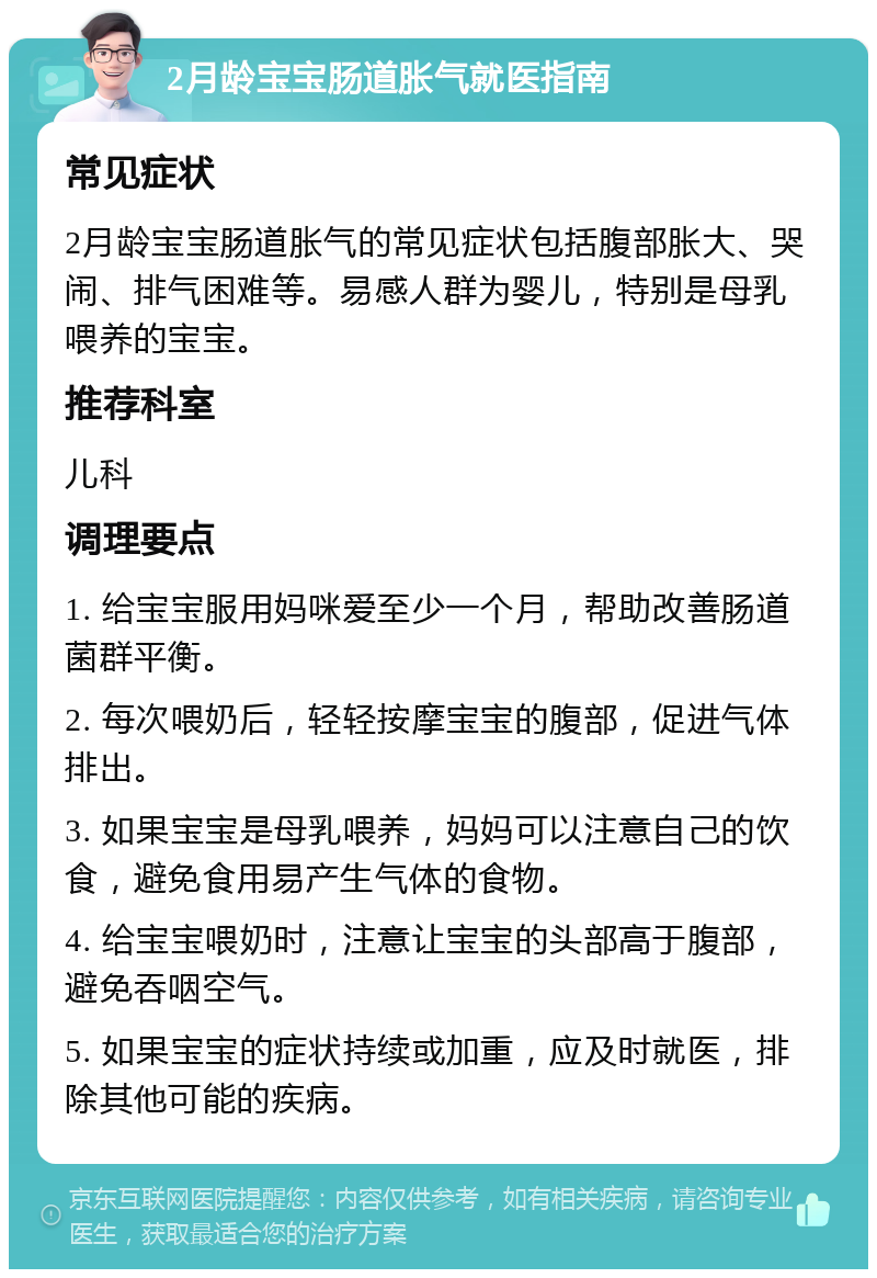 2月龄宝宝肠道胀气就医指南 常见症状 2月龄宝宝肠道胀气的常见症状包括腹部胀大、哭闹、排气困难等。易感人群为婴儿，特别是母乳喂养的宝宝。 推荐科室 儿科 调理要点 1. 给宝宝服用妈咪爱至少一个月，帮助改善肠道菌群平衡。 2. 每次喂奶后，轻轻按摩宝宝的腹部，促进气体排出。 3. 如果宝宝是母乳喂养，妈妈可以注意自己的饮食，避免食用易产生气体的食物。 4. 给宝宝喂奶时，注意让宝宝的头部高于腹部，避免吞咽空气。 5. 如果宝宝的症状持续或加重，应及时就医，排除其他可能的疾病。