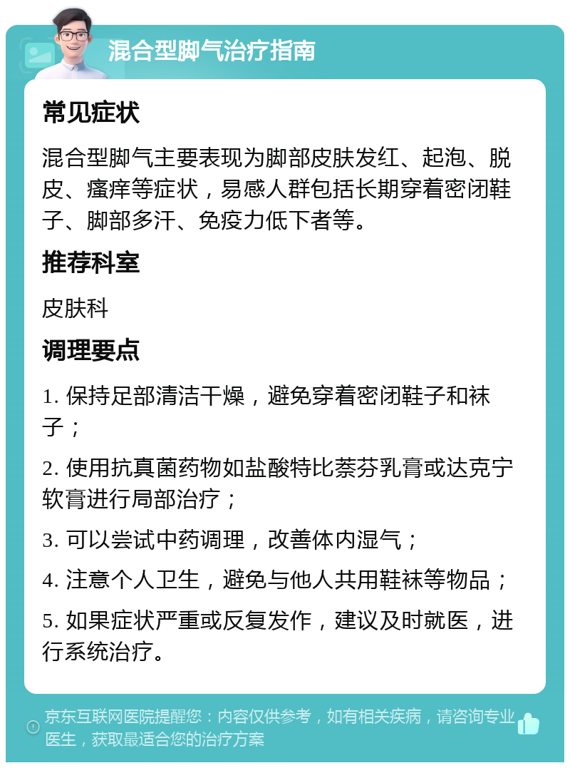 混合型脚气治疗指南 常见症状 混合型脚气主要表现为脚部皮肤发红、起泡、脱皮、瘙痒等症状，易感人群包括长期穿着密闭鞋子、脚部多汗、免疫力低下者等。 推荐科室 皮肤科 调理要点 1. 保持足部清洁干燥，避免穿着密闭鞋子和袜子； 2. 使用抗真菌药物如盐酸特比萘芬乳膏或达克宁软膏进行局部治疗； 3. 可以尝试中药调理，改善体内湿气； 4. 注意个人卫生，避免与他人共用鞋袜等物品； 5. 如果症状严重或反复发作，建议及时就医，进行系统治疗。