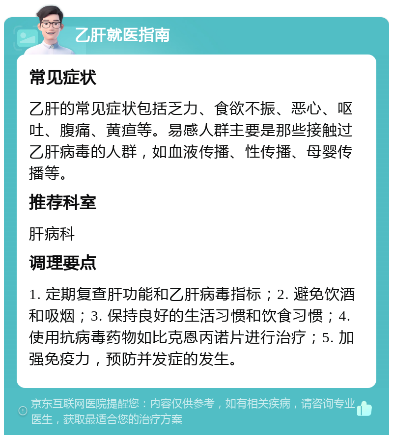 乙肝就医指南 常见症状 乙肝的常见症状包括乏力、食欲不振、恶心、呕吐、腹痛、黄疸等。易感人群主要是那些接触过乙肝病毒的人群，如血液传播、性传播、母婴传播等。 推荐科室 肝病科 调理要点 1. 定期复查肝功能和乙肝病毒指标；2. 避免饮酒和吸烟；3. 保持良好的生活习惯和饮食习惯；4. 使用抗病毒药物如比克恩丙诺片进行治疗；5. 加强免疫力，预防并发症的发生。