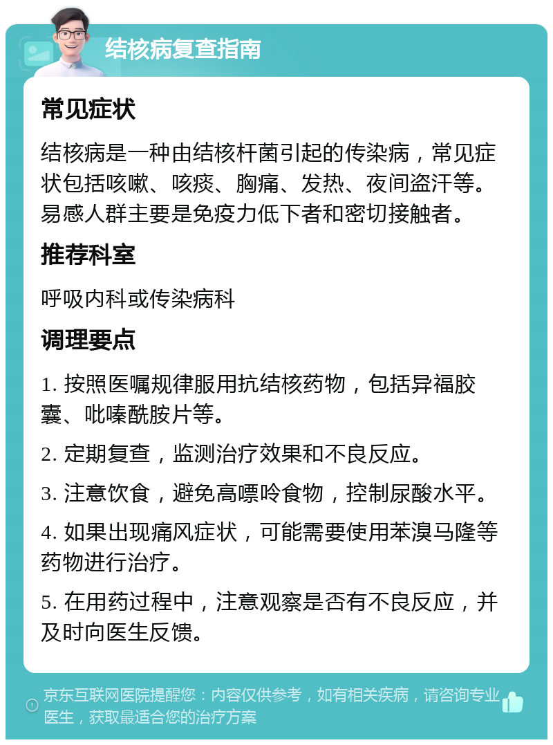 结核病复查指南 常见症状 结核病是一种由结核杆菌引起的传染病，常见症状包括咳嗽、咳痰、胸痛、发热、夜间盗汗等。易感人群主要是免疫力低下者和密切接触者。 推荐科室 呼吸内科或传染病科 调理要点 1. 按照医嘱规律服用抗结核药物，包括异福胶囊、吡嗪酰胺片等。 2. 定期复查，监测治疗效果和不良反应。 3. 注意饮食，避免高嘌呤食物，控制尿酸水平。 4. 如果出现痛风症状，可能需要使用苯溴马隆等药物进行治疗。 5. 在用药过程中，注意观察是否有不良反应，并及时向医生反馈。