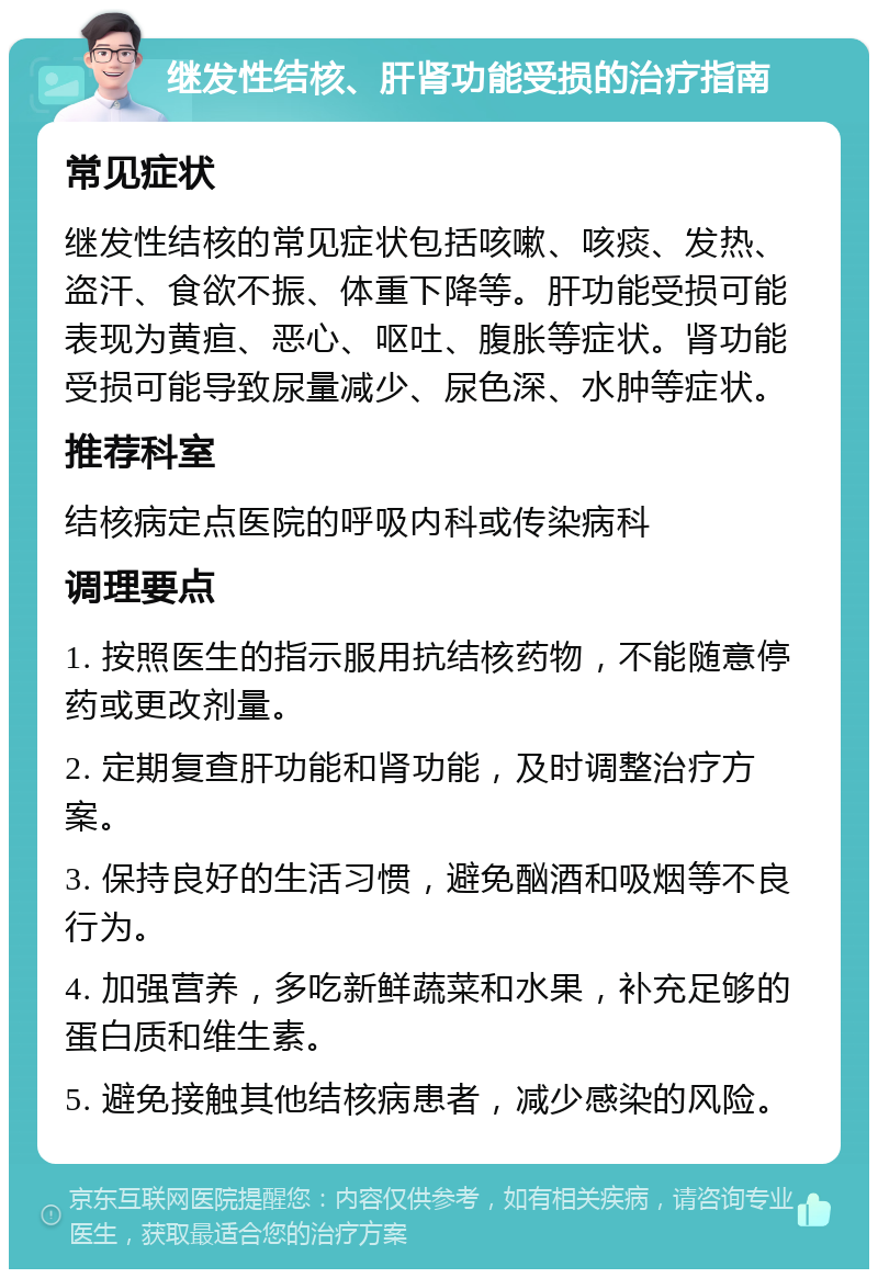 继发性结核、肝肾功能受损的治疗指南 常见症状 继发性结核的常见症状包括咳嗽、咳痰、发热、盗汗、食欲不振、体重下降等。肝功能受损可能表现为黄疸、恶心、呕吐、腹胀等症状。肾功能受损可能导致尿量减少、尿色深、水肿等症状。 推荐科室 结核病定点医院的呼吸内科或传染病科 调理要点 1. 按照医生的指示服用抗结核药物，不能随意停药或更改剂量。 2. 定期复查肝功能和肾功能，及时调整治疗方案。 3. 保持良好的生活习惯，避免酗酒和吸烟等不良行为。 4. 加强营养，多吃新鲜蔬菜和水果，补充足够的蛋白质和维生素。 5. 避免接触其他结核病患者，减少感染的风险。