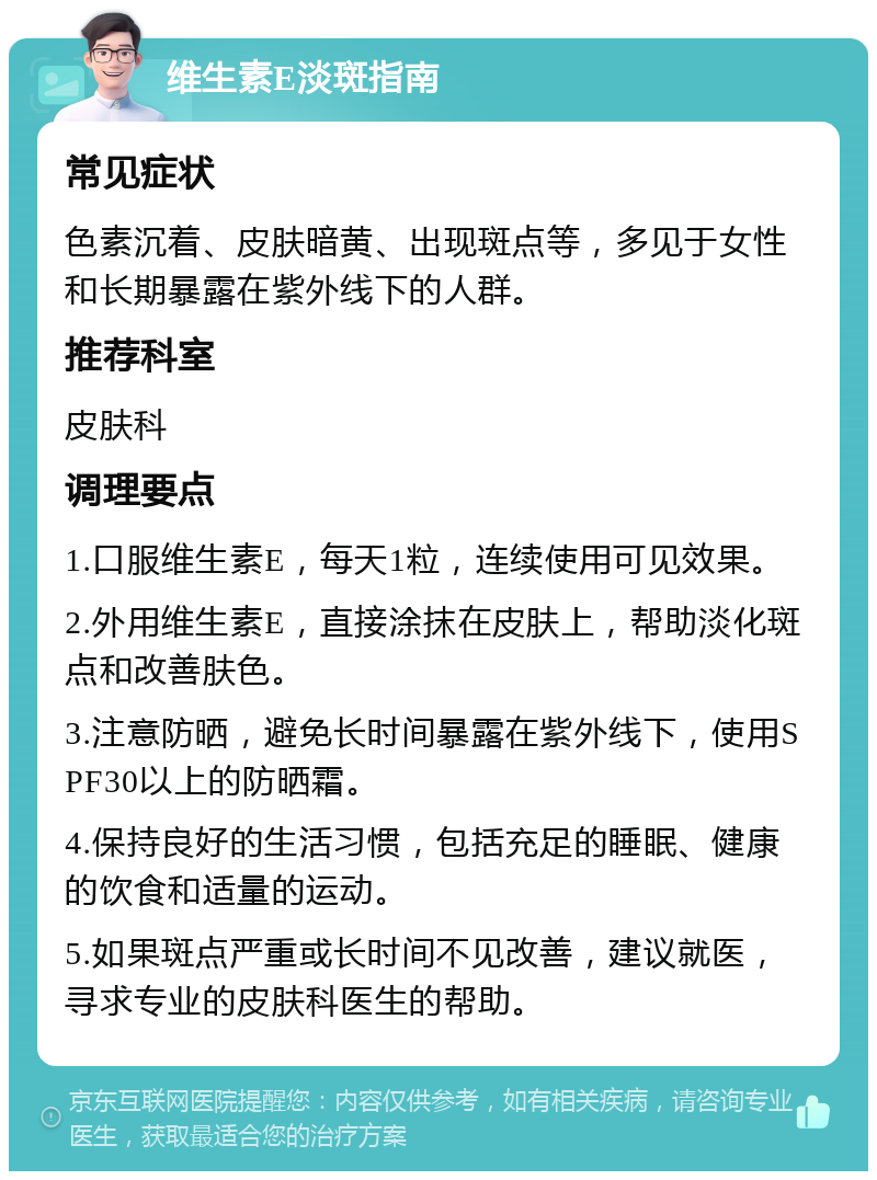 维生素E淡斑指南 常见症状 色素沉着、皮肤暗黄、出现斑点等，多见于女性和长期暴露在紫外线下的人群。 推荐科室 皮肤科 调理要点 1.口服维生素E，每天1粒，连续使用可见效果。 2.外用维生素E，直接涂抹在皮肤上，帮助淡化斑点和改善肤色。 3.注意防晒，避免长时间暴露在紫外线下，使用SPF30以上的防晒霜。 4.保持良好的生活习惯，包括充足的睡眠、健康的饮食和适量的运动。 5.如果斑点严重或长时间不见改善，建议就医，寻求专业的皮肤科医生的帮助。