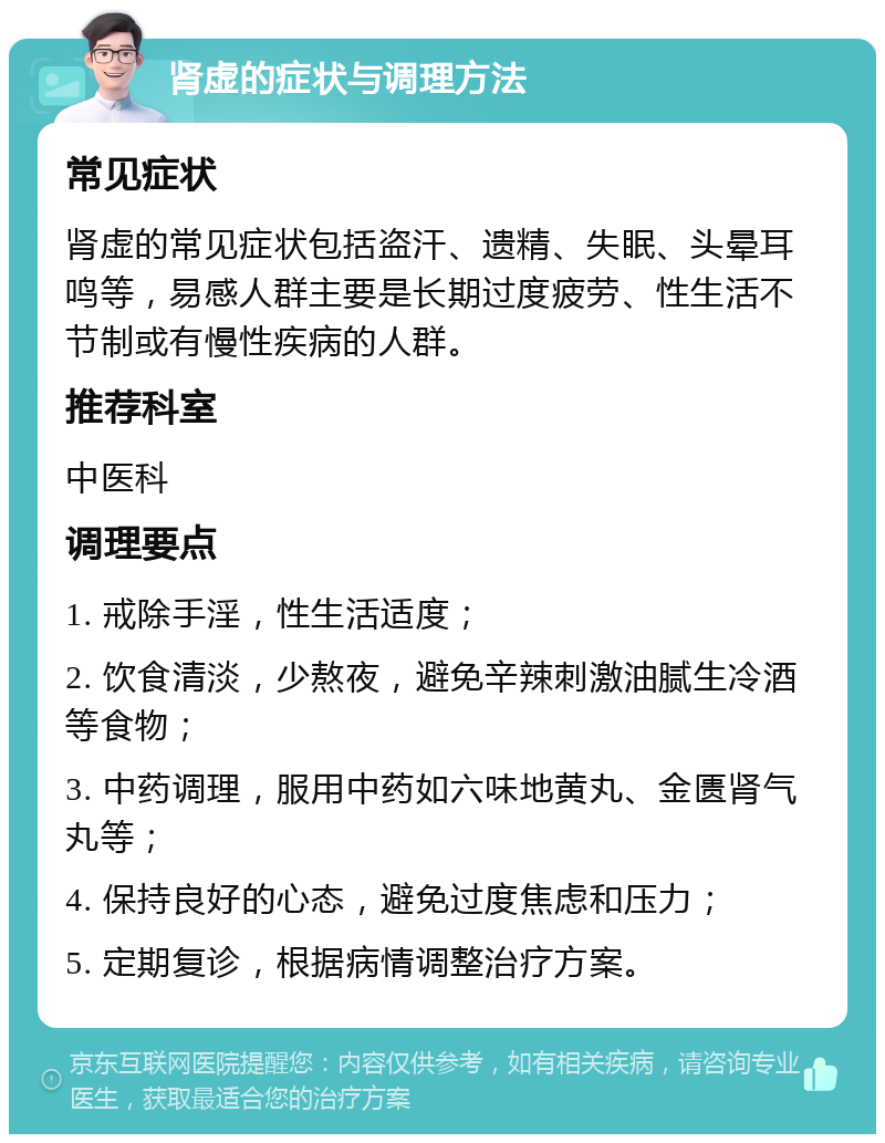 肾虚的症状与调理方法 常见症状 肾虚的常见症状包括盗汗、遗精、失眠、头晕耳鸣等，易感人群主要是长期过度疲劳、性生活不节制或有慢性疾病的人群。 推荐科室 中医科 调理要点 1. 戒除手淫，性生活适度； 2. 饮食清淡，少熬夜，避免辛辣刺激油腻生冷酒等食物； 3. 中药调理，服用中药如六味地黄丸、金匮肾气丸等； 4. 保持良好的心态，避免过度焦虑和压力； 5. 定期复诊，根据病情调整治疗方案。