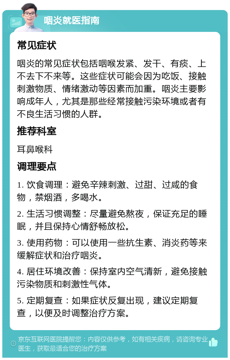 咽炎就医指南 常见症状 咽炎的常见症状包括咽喉发紧、发干、有痰、上不去下不来等。这些症状可能会因为吃饭、接触刺激物质、情绪激动等因素而加重。咽炎主要影响成年人，尤其是那些经常接触污染环境或者有不良生活习惯的人群。 推荐科室 耳鼻喉科 调理要点 1. 饮食调理：避免辛辣刺激、过甜、过咸的食物，禁烟酒，多喝水。 2. 生活习惯调整：尽量避免熬夜，保证充足的睡眠，并且保持心情舒畅放松。 3. 使用药物：可以使用一些抗生素、消炎药等来缓解症状和治疗咽炎。 4. 居住环境改善：保持室内空气清新，避免接触污染物质和刺激性气体。 5. 定期复查：如果症状反复出现，建议定期复查，以便及时调整治疗方案。