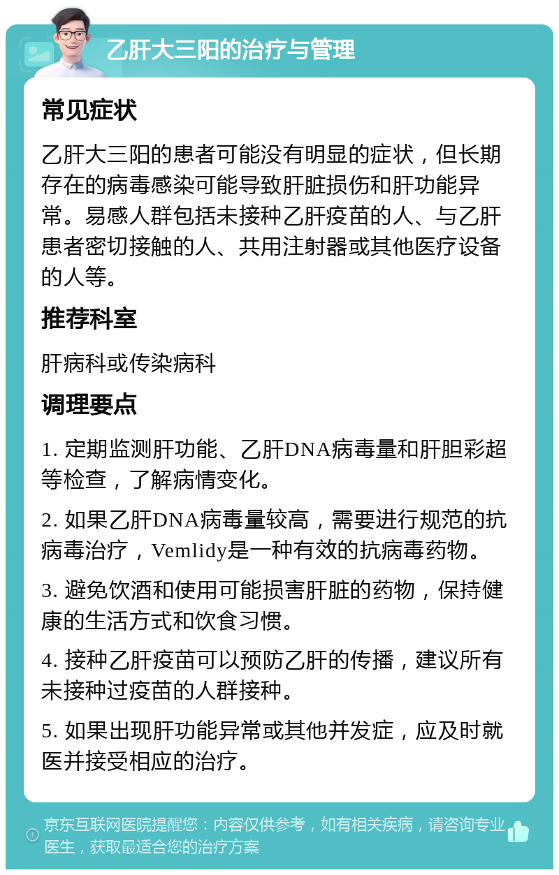 乙肝大三阳的治疗与管理 常见症状 乙肝大三阳的患者可能没有明显的症状，但长期存在的病毒感染可能导致肝脏损伤和肝功能异常。易感人群包括未接种乙肝疫苗的人、与乙肝患者密切接触的人、共用注射器或其他医疗设备的人等。 推荐科室 肝病科或传染病科 调理要点 1. 定期监测肝功能、乙肝DNA病毒量和肝胆彩超等检查，了解病情变化。 2. 如果乙肝DNA病毒量较高，需要进行规范的抗病毒治疗，Vemlidy是一种有效的抗病毒药物。 3. 避免饮酒和使用可能损害肝脏的药物，保持健康的生活方式和饮食习惯。 4. 接种乙肝疫苗可以预防乙肝的传播，建议所有未接种过疫苗的人群接种。 5. 如果出现肝功能异常或其他并发症，应及时就医并接受相应的治疗。