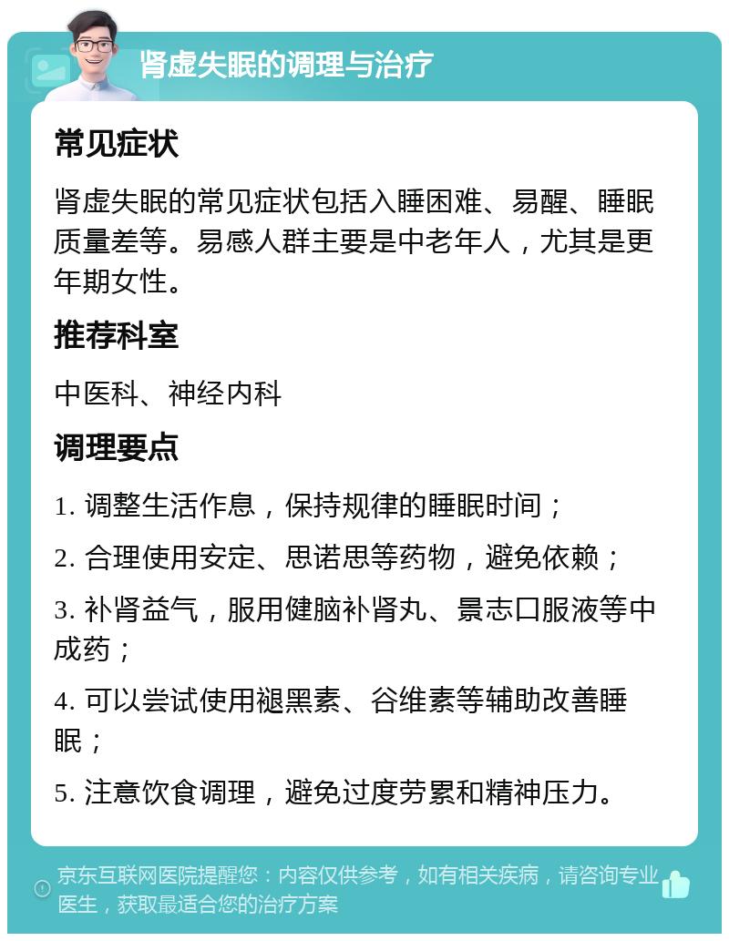 肾虚失眠的调理与治疗 常见症状 肾虚失眠的常见症状包括入睡困难、易醒、睡眠质量差等。易感人群主要是中老年人，尤其是更年期女性。 推荐科室 中医科、神经内科 调理要点 1. 调整生活作息，保持规律的睡眠时间； 2. 合理使用安定、思诺思等药物，避免依赖； 3. 补肾益气，服用健脑补肾丸、景志口服液等中成药； 4. 可以尝试使用褪黑素、谷维素等辅助改善睡眠； 5. 注意饮食调理，避免过度劳累和精神压力。