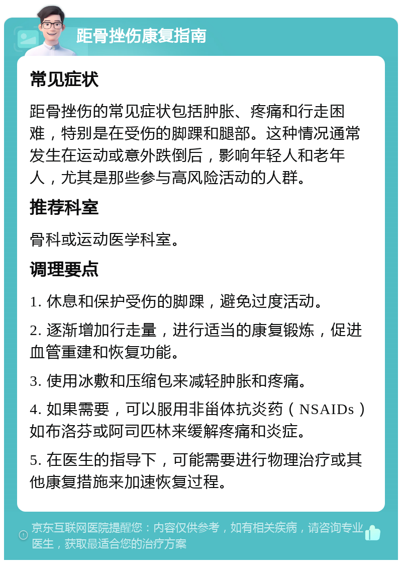 距骨挫伤康复指南 常见症状 距骨挫伤的常见症状包括肿胀、疼痛和行走困难，特别是在受伤的脚踝和腿部。这种情况通常发生在运动或意外跌倒后，影响年轻人和老年人，尤其是那些参与高风险活动的人群。 推荐科室 骨科或运动医学科室。 调理要点 1. 休息和保护受伤的脚踝，避免过度活动。 2. 逐渐增加行走量，进行适当的康复锻炼，促进血管重建和恢复功能。 3. 使用冰敷和压缩包来减轻肿胀和疼痛。 4. 如果需要，可以服用非甾体抗炎药（NSAIDs）如布洛芬或阿司匹林来缓解疼痛和炎症。 5. 在医生的指导下，可能需要进行物理治疗或其他康复措施来加速恢复过程。