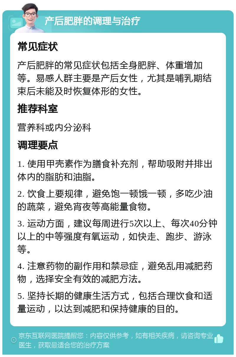 产后肥胖的调理与治疗 常见症状 产后肥胖的常见症状包括全身肥胖、体重增加等。易感人群主要是产后女性，尤其是哺乳期结束后未能及时恢复体形的女性。 推荐科室 营养科或内分泌科 调理要点 1. 使用甲壳素作为膳食补充剂，帮助吸附并排出体内的脂肪和油脂。 2. 饮食上要规律，避免饱一顿饿一顿，多吃少油的蔬菜，避免宵夜等高能量食物。 3. 运动方面，建议每周进行5次以上、每次40分钟以上的中等强度有氧运动，如快走、跑步、游泳等。 4. 注意药物的副作用和禁忌症，避免乱用减肥药物，选择安全有效的减肥方法。 5. 坚持长期的健康生活方式，包括合理饮食和适量运动，以达到减肥和保持健康的目的。