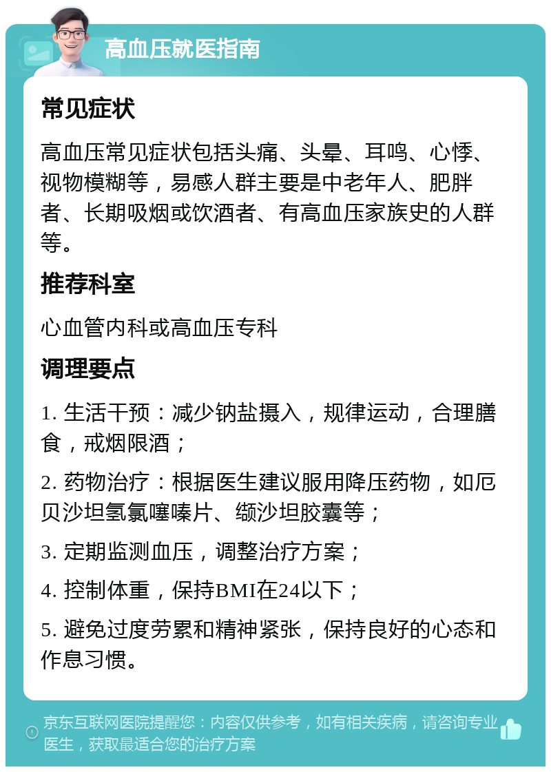 高血压就医指南 常见症状 高血压常见症状包括头痛、头晕、耳鸣、心悸、视物模糊等，易感人群主要是中老年人、肥胖者、长期吸烟或饮酒者、有高血压家族史的人群等。 推荐科室 心血管内科或高血压专科 调理要点 1. 生活干预：减少钠盐摄入，规律运动，合理膳食，戒烟限酒； 2. 药物治疗：根据医生建议服用降压药物，如厄贝沙坦氢氯噻嗪片、缬沙坦胶囊等； 3. 定期监测血压，调整治疗方案； 4. 控制体重，保持BMI在24以下； 5. 避免过度劳累和精神紧张，保持良好的心态和作息习惯。