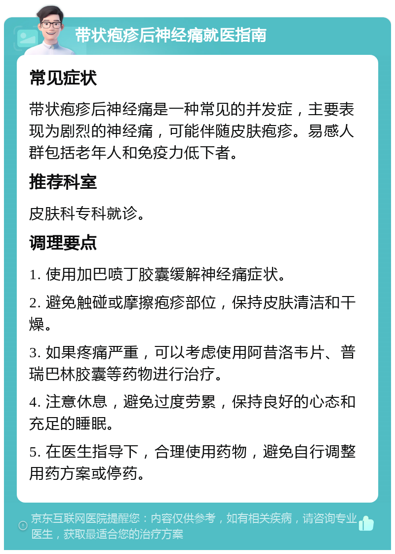 带状疱疹后神经痛就医指南 常见症状 带状疱疹后神经痛是一种常见的并发症，主要表现为剧烈的神经痛，可能伴随皮肤疱疹。易感人群包括老年人和免疫力低下者。 推荐科室 皮肤科专科就诊。 调理要点 1. 使用加巴喷丁胶囊缓解神经痛症状。 2. 避免触碰或摩擦疱疹部位，保持皮肤清洁和干燥。 3. 如果疼痛严重，可以考虑使用阿昔洛韦片、普瑞巴林胶囊等药物进行治疗。 4. 注意休息，避免过度劳累，保持良好的心态和充足的睡眠。 5. 在医生指导下，合理使用药物，避免自行调整用药方案或停药。