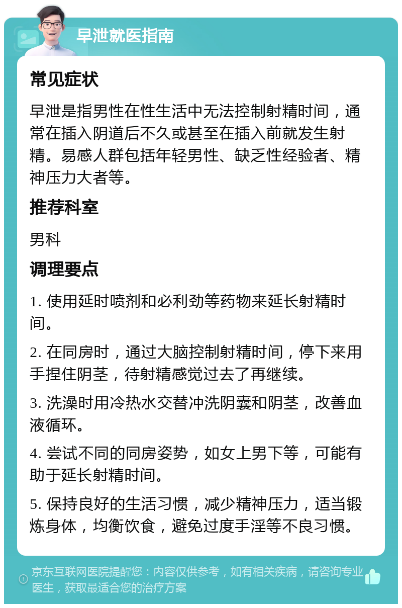 早泄就医指南 常见症状 早泄是指男性在性生活中无法控制射精时间，通常在插入阴道后不久或甚至在插入前就发生射精。易感人群包括年轻男性、缺乏性经验者、精神压力大者等。 推荐科室 男科 调理要点 1. 使用延时喷剂和必利劲等药物来延长射精时间。 2. 在同房时，通过大脑控制射精时间，停下来用手捏住阴茎，待射精感觉过去了再继续。 3. 洗澡时用冷热水交替冲洗阴囊和阴茎，改善血液循环。 4. 尝试不同的同房姿势，如女上男下等，可能有助于延长射精时间。 5. 保持良好的生活习惯，减少精神压力，适当锻炼身体，均衡饮食，避免过度手淫等不良习惯。