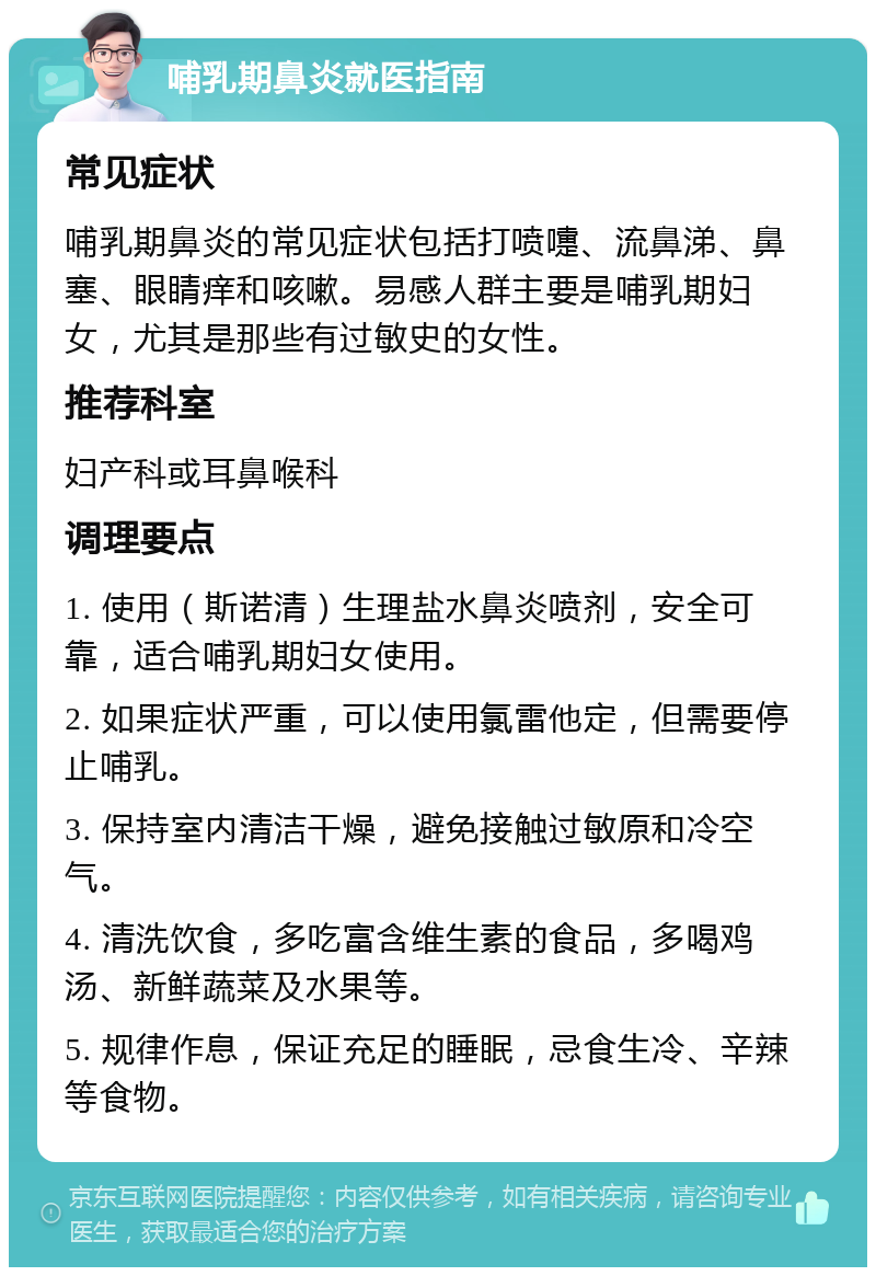 哺乳期鼻炎就医指南 常见症状 哺乳期鼻炎的常见症状包括打喷嚏、流鼻涕、鼻塞、眼睛痒和咳嗽。易感人群主要是哺乳期妇女，尤其是那些有过敏史的女性。 推荐科室 妇产科或耳鼻喉科 调理要点 1. 使用（斯诺清）生理盐水鼻炎喷剂，安全可靠，适合哺乳期妇女使用。 2. 如果症状严重，可以使用氯雷他定，但需要停止哺乳。 3. 保持室内清洁干燥，避免接触过敏原和冷空气。 4. 清洗饮食，多吃富含维生素的食品，多喝鸡汤、新鲜蔬菜及水果等。 5. 规律作息，保证充足的睡眠，忌食生冷、辛辣等食物。