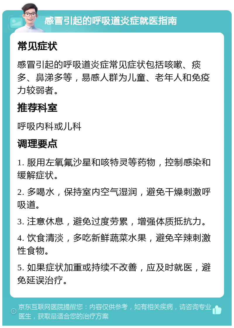 感冒引起的呼吸道炎症就医指南 常见症状 感冒引起的呼吸道炎症常见症状包括咳嗽、痰多、鼻涕多等，易感人群为儿童、老年人和免疫力较弱者。 推荐科室 呼吸内科或儿科 调理要点 1. 服用左氧氟沙星和咳特灵等药物，控制感染和缓解症状。 2. 多喝水，保持室内空气湿润，避免干燥刺激呼吸道。 3. 注意休息，避免过度劳累，增强体质抵抗力。 4. 饮食清淡，多吃新鲜蔬菜水果，避免辛辣刺激性食物。 5. 如果症状加重或持续不改善，应及时就医，避免延误治疗。