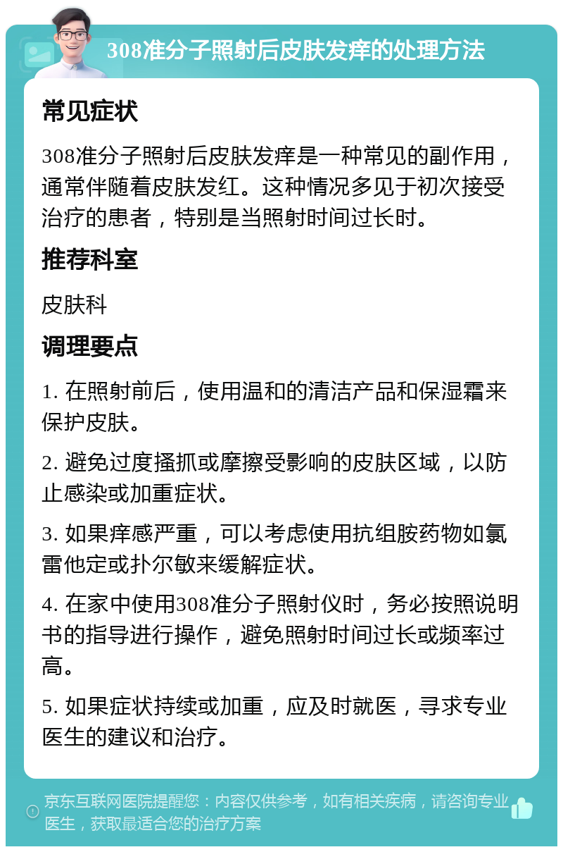 308准分子照射后皮肤发痒的处理方法 常见症状 308准分子照射后皮肤发痒是一种常见的副作用，通常伴随着皮肤发红。这种情况多见于初次接受治疗的患者，特别是当照射时间过长时。 推荐科室 皮肤科 调理要点 1. 在照射前后，使用温和的清洁产品和保湿霜来保护皮肤。 2. 避免过度搔抓或摩擦受影响的皮肤区域，以防止感染或加重症状。 3. 如果痒感严重，可以考虑使用抗组胺药物如氯雷他定或扑尔敏来缓解症状。 4. 在家中使用308准分子照射仪时，务必按照说明书的指导进行操作，避免照射时间过长或频率过高。 5. 如果症状持续或加重，应及时就医，寻求专业医生的建议和治疗。