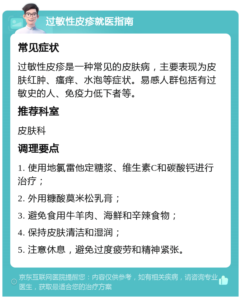 过敏性皮疹就医指南 常见症状 过敏性皮疹是一种常见的皮肤病，主要表现为皮肤红肿、瘙痒、水泡等症状。易感人群包括有过敏史的人、免疫力低下者等。 推荐科室 皮肤科 调理要点 1. 使用地氯雷他定糖浆、维生素C和碳酸钙进行治疗； 2. 外用糠酸莫米松乳膏； 3. 避免食用牛羊肉、海鲜和辛辣食物； 4. 保持皮肤清洁和湿润； 5. 注意休息，避免过度疲劳和精神紧张。