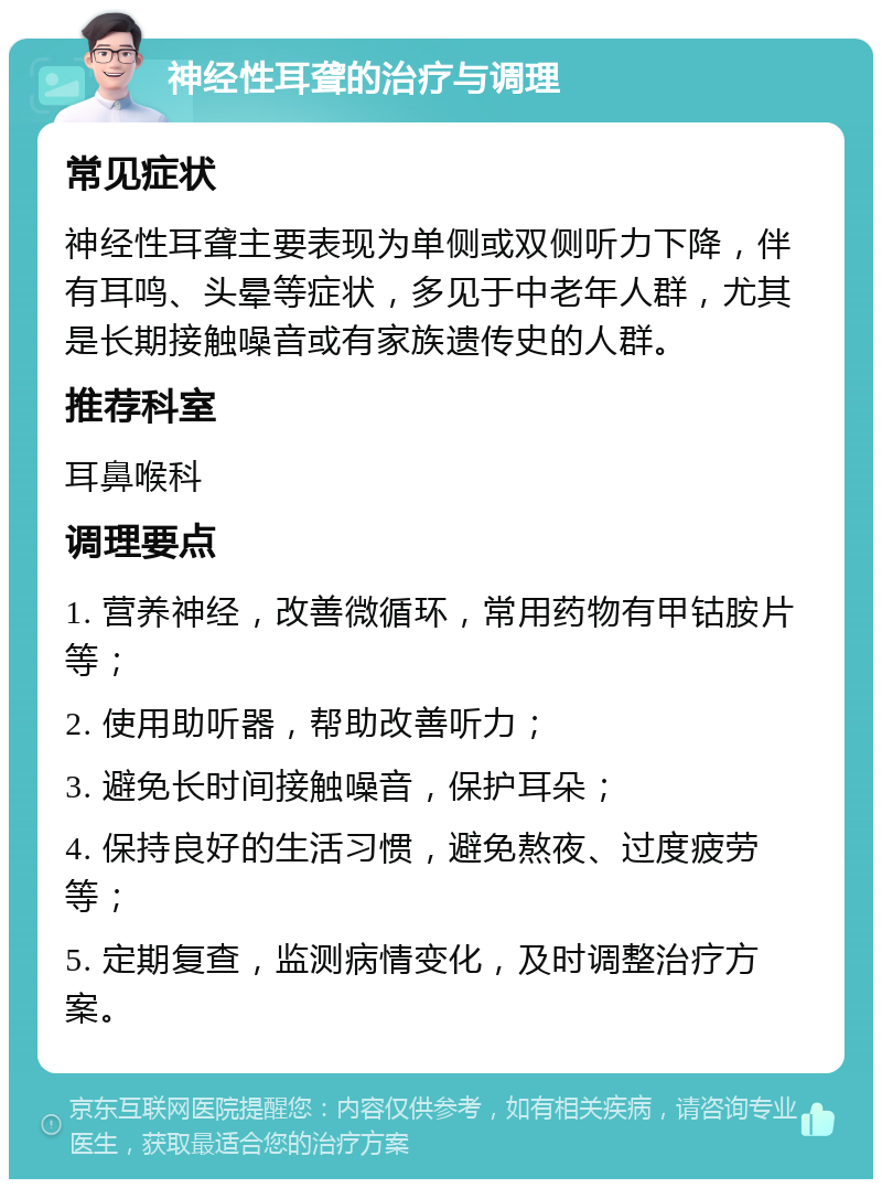 神经性耳聋的治疗与调理 常见症状 神经性耳聋主要表现为单侧或双侧听力下降，伴有耳鸣、头晕等症状，多见于中老年人群，尤其是长期接触噪音或有家族遗传史的人群。 推荐科室 耳鼻喉科 调理要点 1. 营养神经，改善微循环，常用药物有甲钴胺片等； 2. 使用助听器，帮助改善听力； 3. 避免长时间接触噪音，保护耳朵； 4. 保持良好的生活习惯，避免熬夜、过度疲劳等； 5. 定期复查，监测病情变化，及时调整治疗方案。