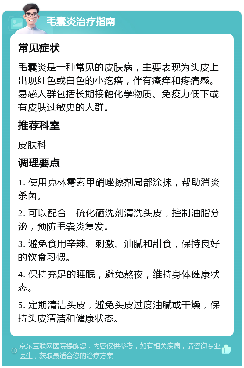 毛囊炎治疗指南 常见症状 毛囊炎是一种常见的皮肤病，主要表现为头皮上出现红色或白色的小疙瘩，伴有瘙痒和疼痛感。易感人群包括长期接触化学物质、免疫力低下或有皮肤过敏史的人群。 推荐科室 皮肤科 调理要点 1. 使用克林霉素甲硝唑擦剂局部涂抹，帮助消炎杀菌。 2. 可以配合二硫化硒洗剂清洗头皮，控制油脂分泌，预防毛囊炎复发。 3. 避免食用辛辣、刺激、油腻和甜食，保持良好的饮食习惯。 4. 保持充足的睡眠，避免熬夜，维持身体健康状态。 5. 定期清洁头皮，避免头皮过度油腻或干燥，保持头皮清洁和健康状态。