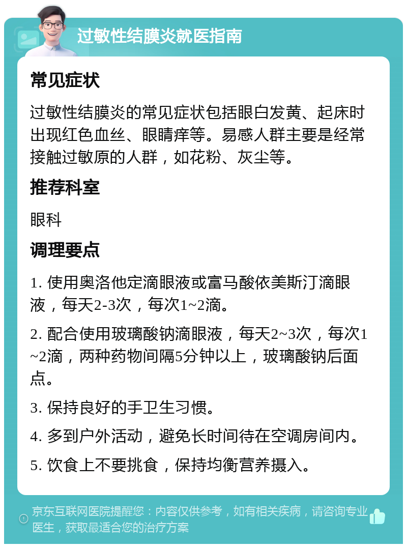 过敏性结膜炎就医指南 常见症状 过敏性结膜炎的常见症状包括眼白发黄、起床时出现红色血丝、眼睛痒等。易感人群主要是经常接触过敏原的人群，如花粉、灰尘等。 推荐科室 眼科 调理要点 1. 使用奥洛他定滴眼液或富马酸依美斯汀滴眼液，每天2-3次，每次1~2滴。 2. 配合使用玻璃酸钠滴眼液，每天2~3次，每次1~2滴，两种药物间隔5分钟以上，玻璃酸钠后面点。 3. 保持良好的手卫生习惯。 4. 多到户外活动，避免长时间待在空调房间内。 5. 饮食上不要挑食，保持均衡营养摄入。