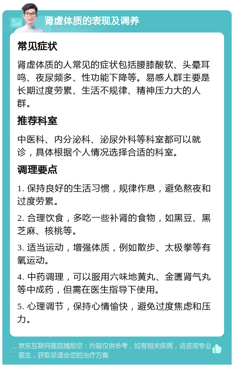 肾虚体质的表现及调养 常见症状 肾虚体质的人常见的症状包括腰膝酸软、头晕耳鸣、夜尿频多、性功能下降等。易感人群主要是长期过度劳累、生活不规律、精神压力大的人群。 推荐科室 中医科、内分泌科、泌尿外科等科室都可以就诊，具体根据个人情况选择合适的科室。 调理要点 1. 保持良好的生活习惯，规律作息，避免熬夜和过度劳累。 2. 合理饮食，多吃一些补肾的食物，如黑豆、黑芝麻、核桃等。 3. 适当运动，增强体质，例如散步、太极拳等有氧运动。 4. 中药调理，可以服用六味地黄丸、金匮肾气丸等中成药，但需在医生指导下使用。 5. 心理调节，保持心情愉快，避免过度焦虑和压力。