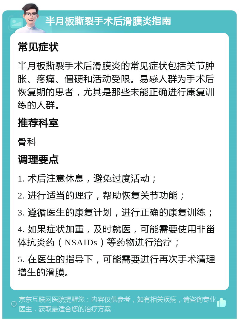 半月板撕裂手术后滑膜炎指南 常见症状 半月板撕裂手术后滑膜炎的常见症状包括关节肿胀、疼痛、僵硬和活动受限。易感人群为手术后恢复期的患者，尤其是那些未能正确进行康复训练的人群。 推荐科室 骨科 调理要点 1. 术后注意休息，避免过度活动； 2. 进行适当的理疗，帮助恢复关节功能； 3. 遵循医生的康复计划，进行正确的康复训练； 4. 如果症状加重，及时就医，可能需要使用非甾体抗炎药（NSAIDs）等药物进行治疗； 5. 在医生的指导下，可能需要进行再次手术清理增生的滑膜。