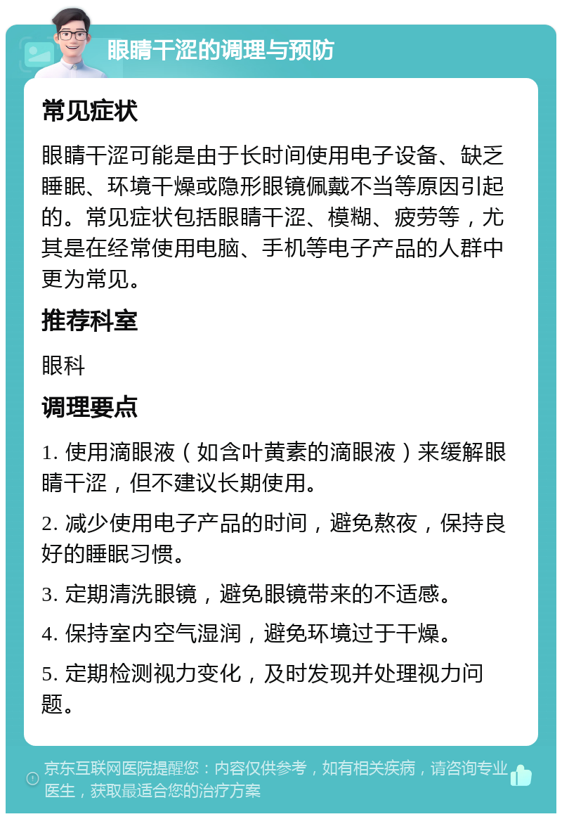 眼睛干涩的调理与预防 常见症状 眼睛干涩可能是由于长时间使用电子设备、缺乏睡眠、环境干燥或隐形眼镜佩戴不当等原因引起的。常见症状包括眼睛干涩、模糊、疲劳等，尤其是在经常使用电脑、手机等电子产品的人群中更为常见。 推荐科室 眼科 调理要点 1. 使用滴眼液（如含叶黄素的滴眼液）来缓解眼睛干涩，但不建议长期使用。 2. 减少使用电子产品的时间，避免熬夜，保持良好的睡眠习惯。 3. 定期清洗眼镜，避免眼镜带来的不适感。 4. 保持室内空气湿润，避免环境过于干燥。 5. 定期检测视力变化，及时发现并处理视力问题。