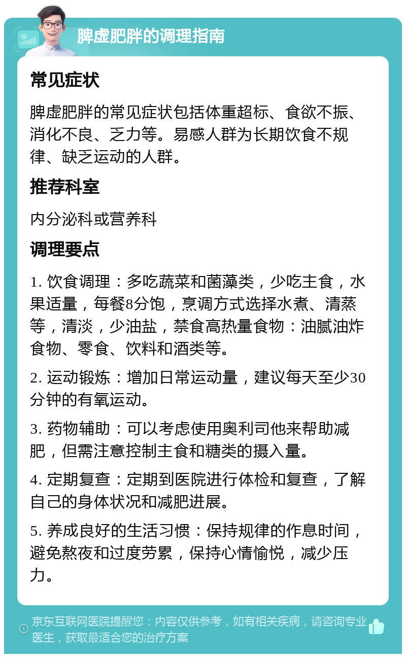 脾虚肥胖的调理指南 常见症状 脾虚肥胖的常见症状包括体重超标、食欲不振、消化不良、乏力等。易感人群为长期饮食不规律、缺乏运动的人群。 推荐科室 内分泌科或营养科 调理要点 1. 饮食调理：多吃蔬菜和菌藻类，少吃主食，水果适量，每餐8分饱，烹调方式选择水煮、清蒸等，清淡，少油盐，禁食高热量食物：油腻油炸食物、零食、饮料和酒类等。 2. 运动锻炼：增加日常运动量，建议每天至少30分钟的有氧运动。 3. 药物辅助：可以考虑使用奥利司他来帮助减肥，但需注意控制主食和糖类的摄入量。 4. 定期复查：定期到医院进行体检和复查，了解自己的身体状况和减肥进展。 5. 养成良好的生活习惯：保持规律的作息时间，避免熬夜和过度劳累，保持心情愉悦，减少压力。