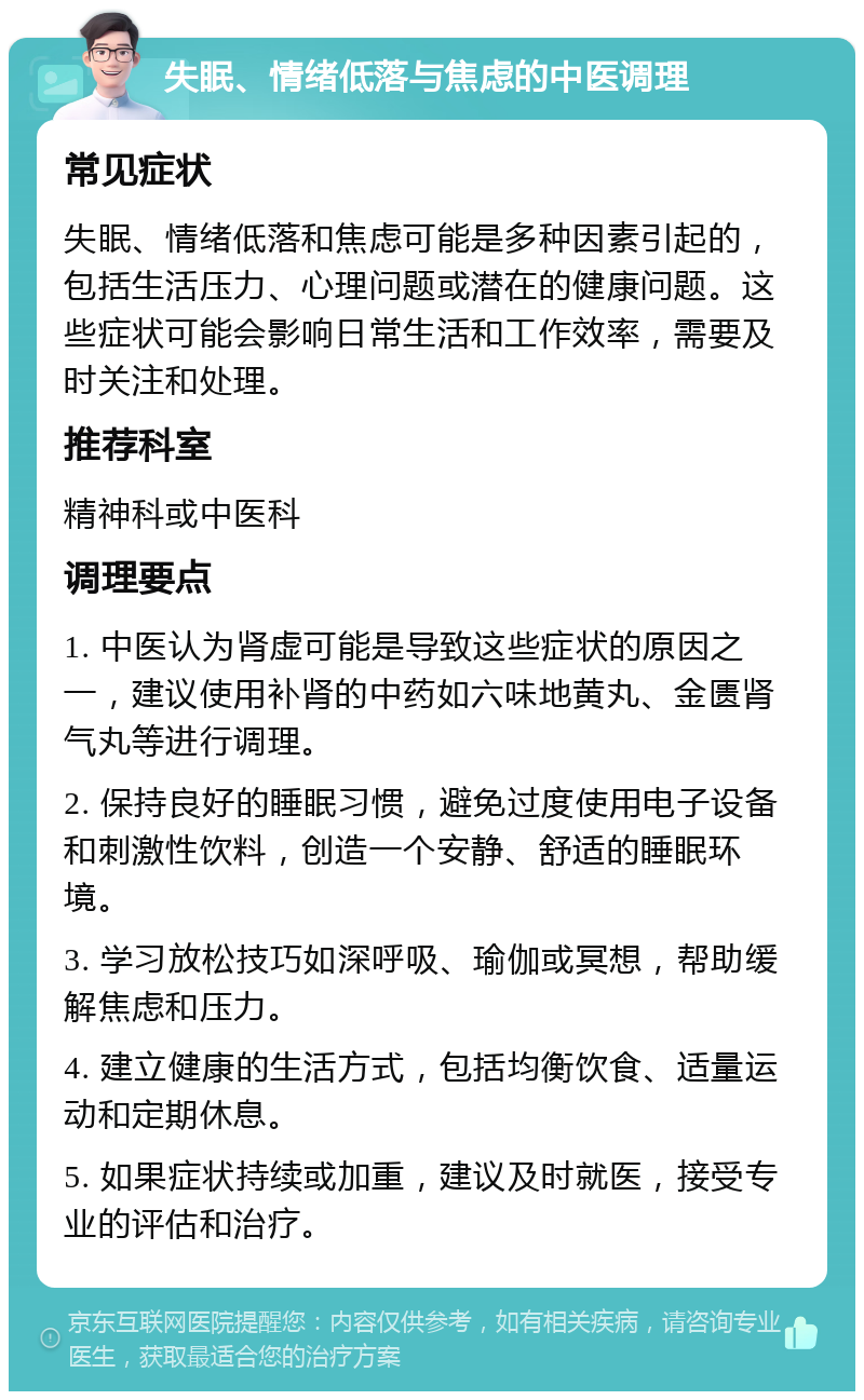 失眠、情绪低落与焦虑的中医调理 常见症状 失眠、情绪低落和焦虑可能是多种因素引起的，包括生活压力、心理问题或潜在的健康问题。这些症状可能会影响日常生活和工作效率，需要及时关注和处理。 推荐科室 精神科或中医科 调理要点 1. 中医认为肾虚可能是导致这些症状的原因之一，建议使用补肾的中药如六味地黄丸、金匮肾气丸等进行调理。 2. 保持良好的睡眠习惯，避免过度使用电子设备和刺激性饮料，创造一个安静、舒适的睡眠环境。 3. 学习放松技巧如深呼吸、瑜伽或冥想，帮助缓解焦虑和压力。 4. 建立健康的生活方式，包括均衡饮食、适量运动和定期休息。 5. 如果症状持续或加重，建议及时就医，接受专业的评估和治疗。