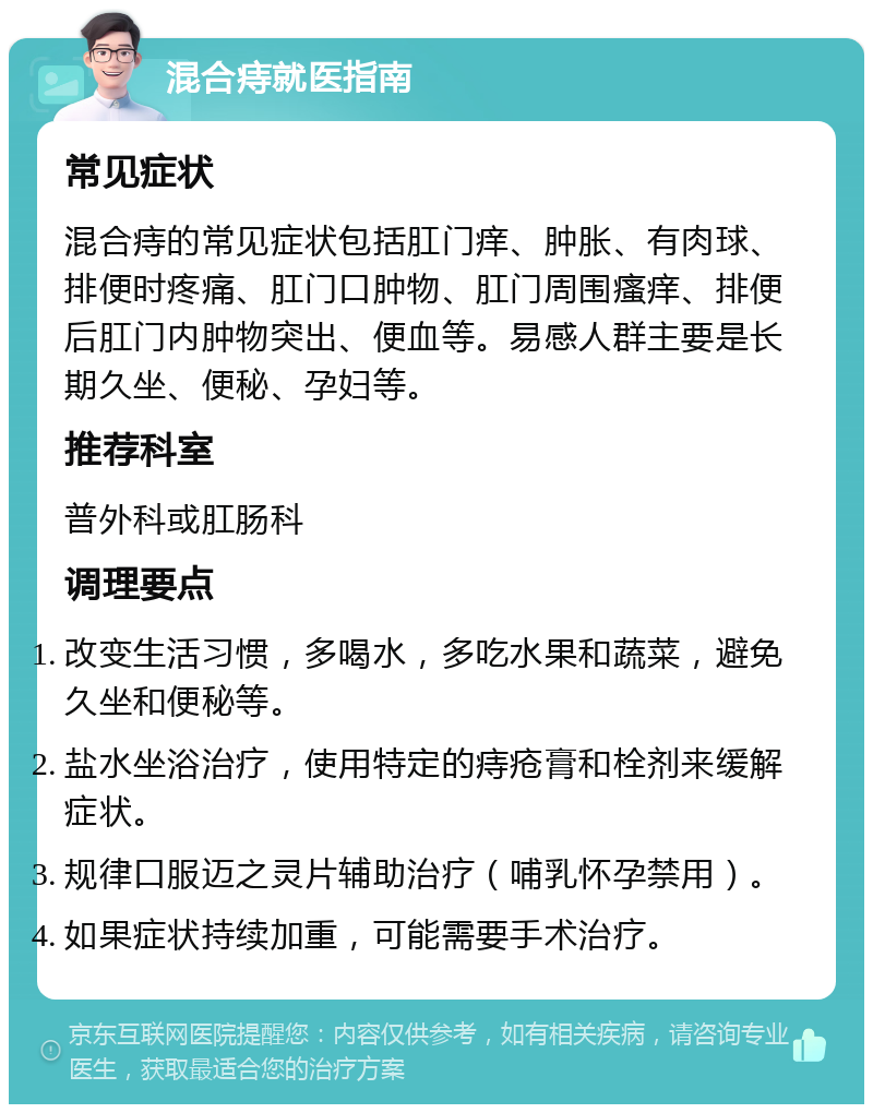 混合痔就医指南 常见症状 混合痔的常见症状包括肛门痒、肿胀、有肉球、排便时疼痛、肛门口肿物、肛门周围瘙痒、排便后肛门内肿物突出、便血等。易感人群主要是长期久坐、便秘、孕妇等。 推荐科室 普外科或肛肠科 调理要点 改变生活习惯，多喝水，多吃水果和蔬菜，避免久坐和便秘等。 盐水坐浴治疗，使用特定的痔疮膏和栓剂来缓解症状。 规律口服迈之灵片辅助治疗（哺乳怀孕禁用）。 如果症状持续加重，可能需要手术治疗。