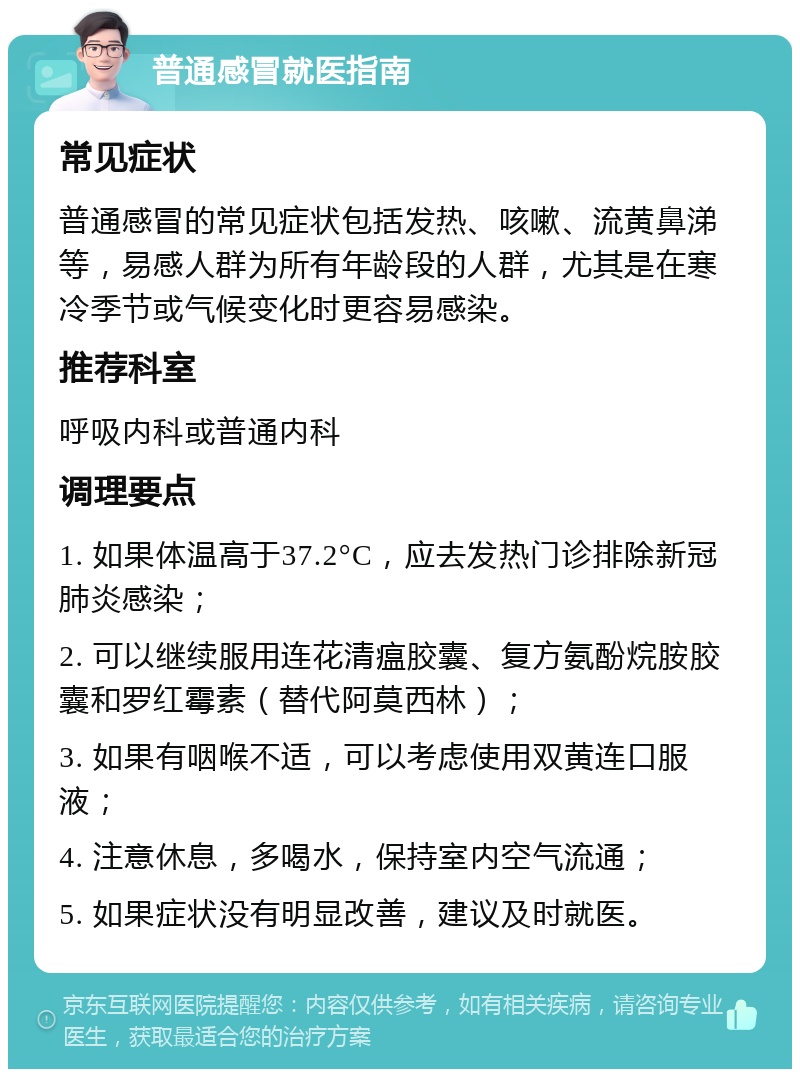 普通感冒就医指南 常见症状 普通感冒的常见症状包括发热、咳嗽、流黄鼻涕等，易感人群为所有年龄段的人群，尤其是在寒冷季节或气候变化时更容易感染。 推荐科室 呼吸内科或普通内科 调理要点 1. 如果体温高于37.2°C，应去发热门诊排除新冠肺炎感染； 2. 可以继续服用连花清瘟胶囊、复方氨酚烷胺胶囊和罗红霉素（替代阿莫西林）； 3. 如果有咽喉不适，可以考虑使用双黄连口服液； 4. 注意休息，多喝水，保持室内空气流通； 5. 如果症状没有明显改善，建议及时就医。