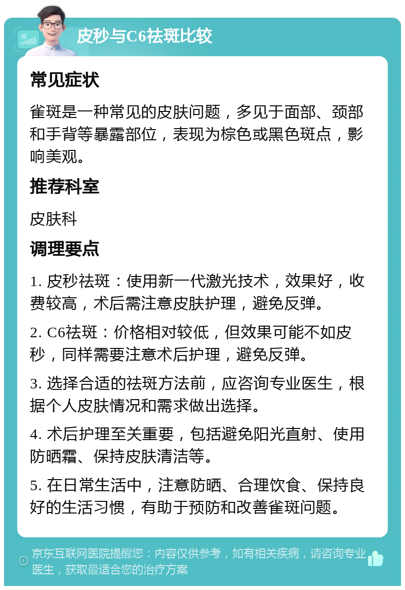 皮秒与C6祛斑比较 常见症状 雀斑是一种常见的皮肤问题，多见于面部、颈部和手背等暴露部位，表现为棕色或黑色斑点，影响美观。 推荐科室 皮肤科 调理要点 1. 皮秒祛斑：使用新一代激光技术，效果好，收费较高，术后需注意皮肤护理，避免反弹。 2. C6祛斑：价格相对较低，但效果可能不如皮秒，同样需要注意术后护理，避免反弹。 3. 选择合适的祛斑方法前，应咨询专业医生，根据个人皮肤情况和需求做出选择。 4. 术后护理至关重要，包括避免阳光直射、使用防晒霜、保持皮肤清洁等。 5. 在日常生活中，注意防晒、合理饮食、保持良好的生活习惯，有助于预防和改善雀斑问题。