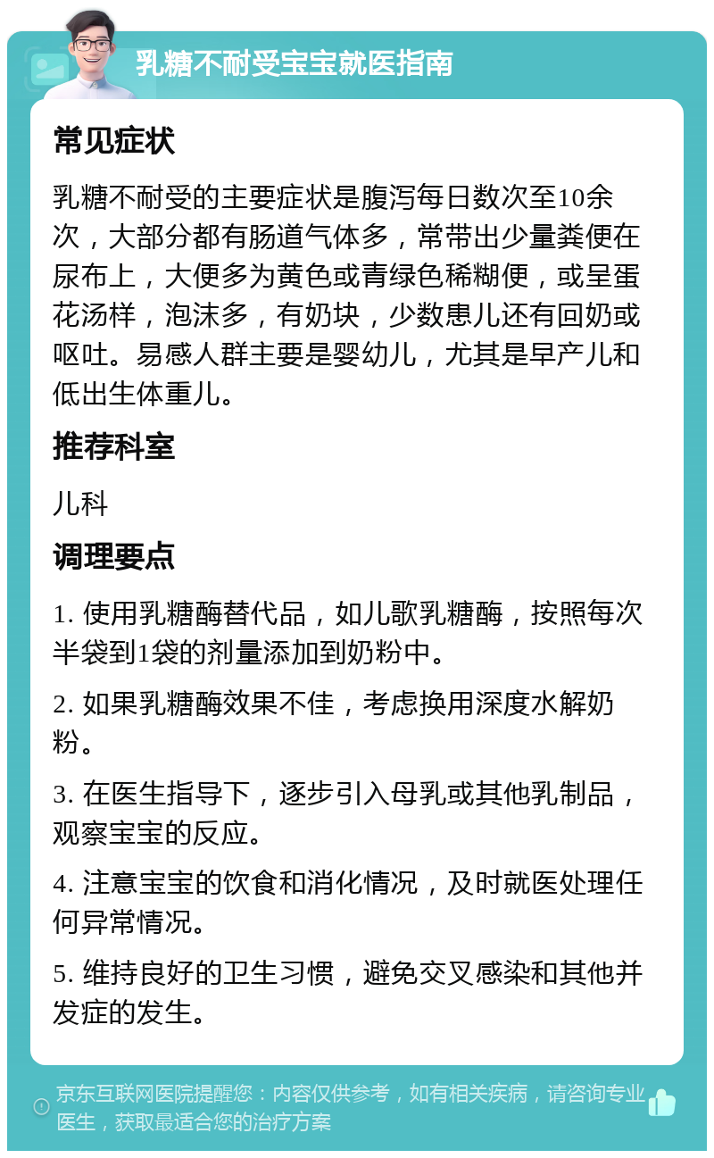 乳糖不耐受宝宝就医指南 常见症状 乳糖不耐受的主要症状是腹泻每日数次至10余次，大部分都有肠道气体多，常带出少量粪便在尿布上，大便多为黄色或青绿色稀糊便，或呈蛋花汤样，泡沫多，有奶块，少数患儿还有回奶或呕吐。易感人群主要是婴幼儿，尤其是早产儿和低出生体重儿。 推荐科室 儿科 调理要点 1. 使用乳糖酶替代品，如儿歌乳糖酶，按照每次半袋到1袋的剂量添加到奶粉中。 2. 如果乳糖酶效果不佳，考虑换用深度水解奶粉。 3. 在医生指导下，逐步引入母乳或其他乳制品，观察宝宝的反应。 4. 注意宝宝的饮食和消化情况，及时就医处理任何异常情况。 5. 维持良好的卫生习惯，避免交叉感染和其他并发症的发生。