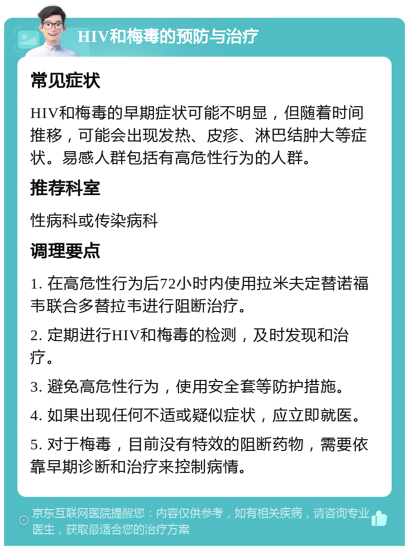 HIV和梅毒的预防与治疗 常见症状 HIV和梅毒的早期症状可能不明显，但随着时间推移，可能会出现发热、皮疹、淋巴结肿大等症状。易感人群包括有高危性行为的人群。 推荐科室 性病科或传染病科 调理要点 1. 在高危性行为后72小时内使用拉米夫定替诺福韦联合多替拉韦进行阻断治疗。 2. 定期进行HIV和梅毒的检测，及时发现和治疗。 3. 避免高危性行为，使用安全套等防护措施。 4. 如果出现任何不适或疑似症状，应立即就医。 5. 对于梅毒，目前没有特效的阻断药物，需要依靠早期诊断和治疗来控制病情。