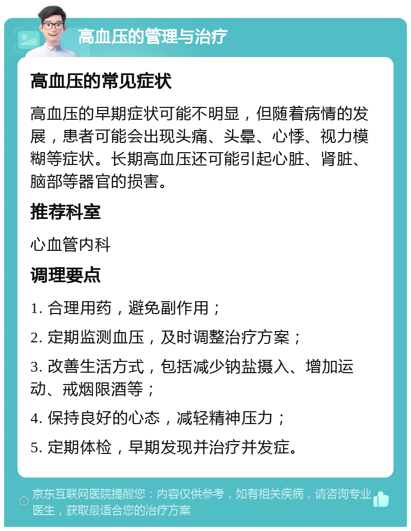 高血压的管理与治疗 高血压的常见症状 高血压的早期症状可能不明显，但随着病情的发展，患者可能会出现头痛、头晕、心悸、视力模糊等症状。长期高血压还可能引起心脏、肾脏、脑部等器官的损害。 推荐科室 心血管内科 调理要点 1. 合理用药，避免副作用； 2. 定期监测血压，及时调整治疗方案； 3. 改善生活方式，包括减少钠盐摄入、增加运动、戒烟限酒等； 4. 保持良好的心态，减轻精神压力； 5. 定期体检，早期发现并治疗并发症。