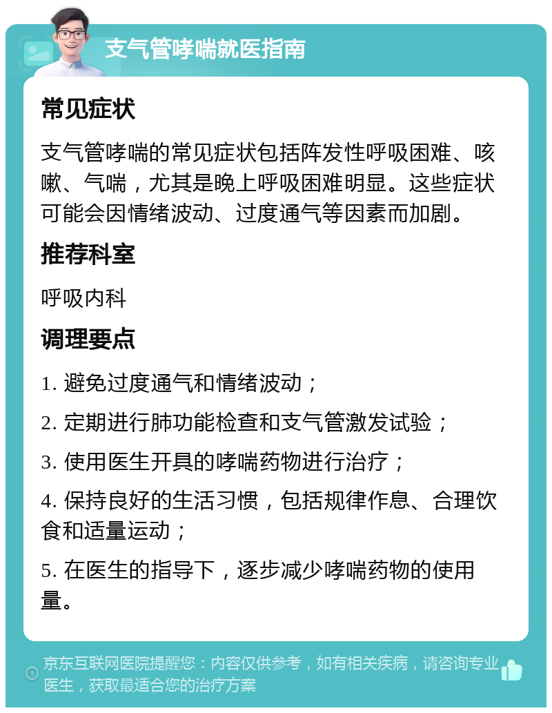 支气管哮喘就医指南 常见症状 支气管哮喘的常见症状包括阵发性呼吸困难、咳嗽、气喘，尤其是晚上呼吸困难明显。这些症状可能会因情绪波动、过度通气等因素而加剧。 推荐科室 呼吸内科 调理要点 1. 避免过度通气和情绪波动； 2. 定期进行肺功能检查和支气管激发试验； 3. 使用医生开具的哮喘药物进行治疗； 4. 保持良好的生活习惯，包括规律作息、合理饮食和适量运动； 5. 在医生的指导下，逐步减少哮喘药物的使用量。