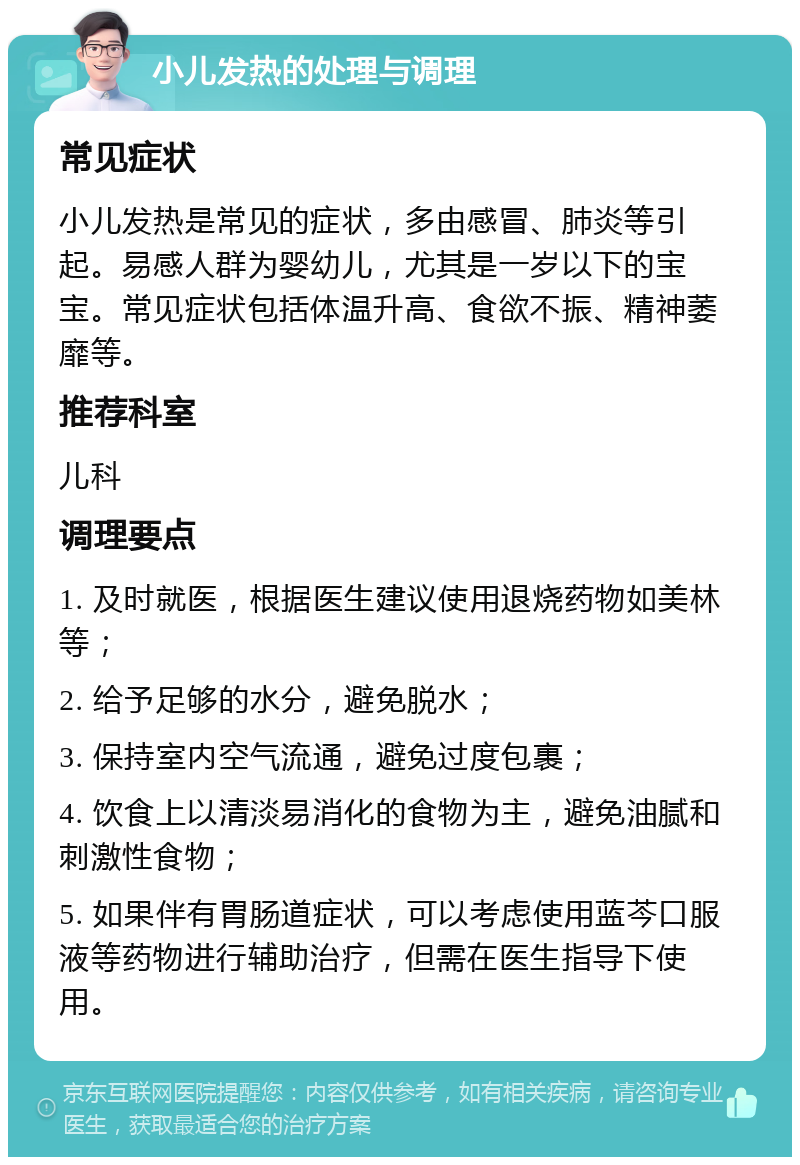 小儿发热的处理与调理 常见症状 小儿发热是常见的症状，多由感冒、肺炎等引起。易感人群为婴幼儿，尤其是一岁以下的宝宝。常见症状包括体温升高、食欲不振、精神萎靡等。 推荐科室 儿科 调理要点 1. 及时就医，根据医生建议使用退烧药物如美林等； 2. 给予足够的水分，避免脱水； 3. 保持室内空气流通，避免过度包裹； 4. 饮食上以清淡易消化的食物为主，避免油腻和刺激性食物； 5. 如果伴有胃肠道症状，可以考虑使用蓝芩口服液等药物进行辅助治疗，但需在医生指导下使用。