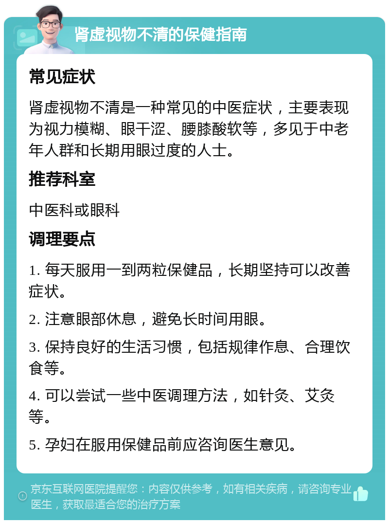 肾虚视物不清的保健指南 常见症状 肾虚视物不清是一种常见的中医症状，主要表现为视力模糊、眼干涩、腰膝酸软等，多见于中老年人群和长期用眼过度的人士。 推荐科室 中医科或眼科 调理要点 1. 每天服用一到两粒保健品，长期坚持可以改善症状。 2. 注意眼部休息，避免长时间用眼。 3. 保持良好的生活习惯，包括规律作息、合理饮食等。 4. 可以尝试一些中医调理方法，如针灸、艾灸等。 5. 孕妇在服用保健品前应咨询医生意见。