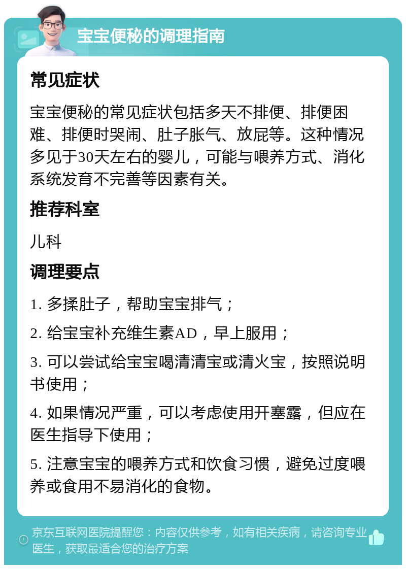 宝宝便秘的调理指南 常见症状 宝宝便秘的常见症状包括多天不排便、排便困难、排便时哭闹、肚子胀气、放屁等。这种情况多见于30天左右的婴儿，可能与喂养方式、消化系统发育不完善等因素有关。 推荐科室 儿科 调理要点 1. 多揉肚子，帮助宝宝排气； 2. 给宝宝补充维生素AD，早上服用； 3. 可以尝试给宝宝喝清清宝或清火宝，按照说明书使用； 4. 如果情况严重，可以考虑使用开塞露，但应在医生指导下使用； 5. 注意宝宝的喂养方式和饮食习惯，避免过度喂养或食用不易消化的食物。