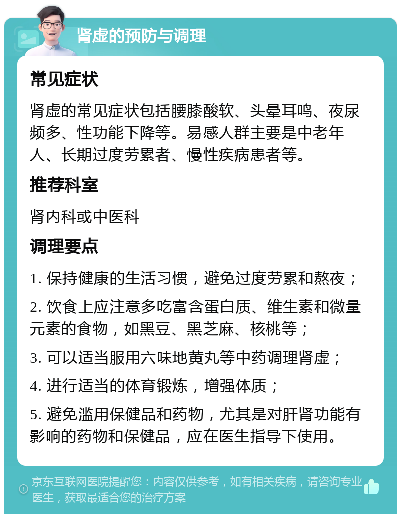 肾虚的预防与调理 常见症状 肾虚的常见症状包括腰膝酸软、头晕耳鸣、夜尿频多、性功能下降等。易感人群主要是中老年人、长期过度劳累者、慢性疾病患者等。 推荐科室 肾内科或中医科 调理要点 1. 保持健康的生活习惯，避免过度劳累和熬夜； 2. 饮食上应注意多吃富含蛋白质、维生素和微量元素的食物，如黑豆、黑芝麻、核桃等； 3. 可以适当服用六味地黄丸等中药调理肾虚； 4. 进行适当的体育锻炼，增强体质； 5. 避免滥用保健品和药物，尤其是对肝肾功能有影响的药物和保健品，应在医生指导下使用。