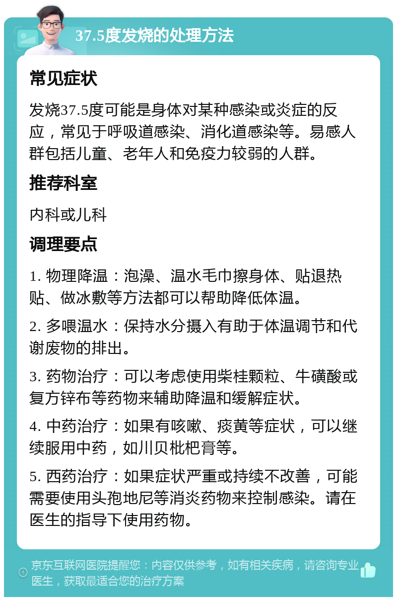 37.5度发烧的处理方法 常见症状 发烧37.5度可能是身体对某种感染或炎症的反应，常见于呼吸道感染、消化道感染等。易感人群包括儿童、老年人和免疫力较弱的人群。 推荐科室 内科或儿科 调理要点 1. 物理降温：泡澡、温水毛巾擦身体、贴退热贴、做冰敷等方法都可以帮助降低体温。 2. 多喂温水：保持水分摄入有助于体温调节和代谢废物的排出。 3. 药物治疗：可以考虑使用柴桂颗粒、牛磺酸或复方锌布等药物来辅助降温和缓解症状。 4. 中药治疗：如果有咳嗽、痰黄等症状，可以继续服用中药，如川贝枇杷膏等。 5. 西药治疗：如果症状严重或持续不改善，可能需要使用头孢地尼等消炎药物来控制感染。请在医生的指导下使用药物。