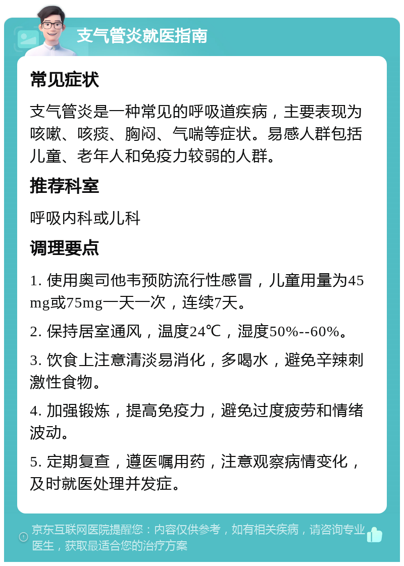 支气管炎就医指南 常见症状 支气管炎是一种常见的呼吸道疾病，主要表现为咳嗽、咳痰、胸闷、气喘等症状。易感人群包括儿童、老年人和免疫力较弱的人群。 推荐科室 呼吸内科或儿科 调理要点 1. 使用奥司他韦预防流行性感冒，儿童用量为45mg或75mg一天一次，连续7天。 2. 保持居室通风，温度24℃，湿度50%--60%。 3. 饮食上注意清淡易消化，多喝水，避免辛辣刺激性食物。 4. 加强锻炼，提高免疫力，避免过度疲劳和情绪波动。 5. 定期复查，遵医嘱用药，注意观察病情变化，及时就医处理并发症。