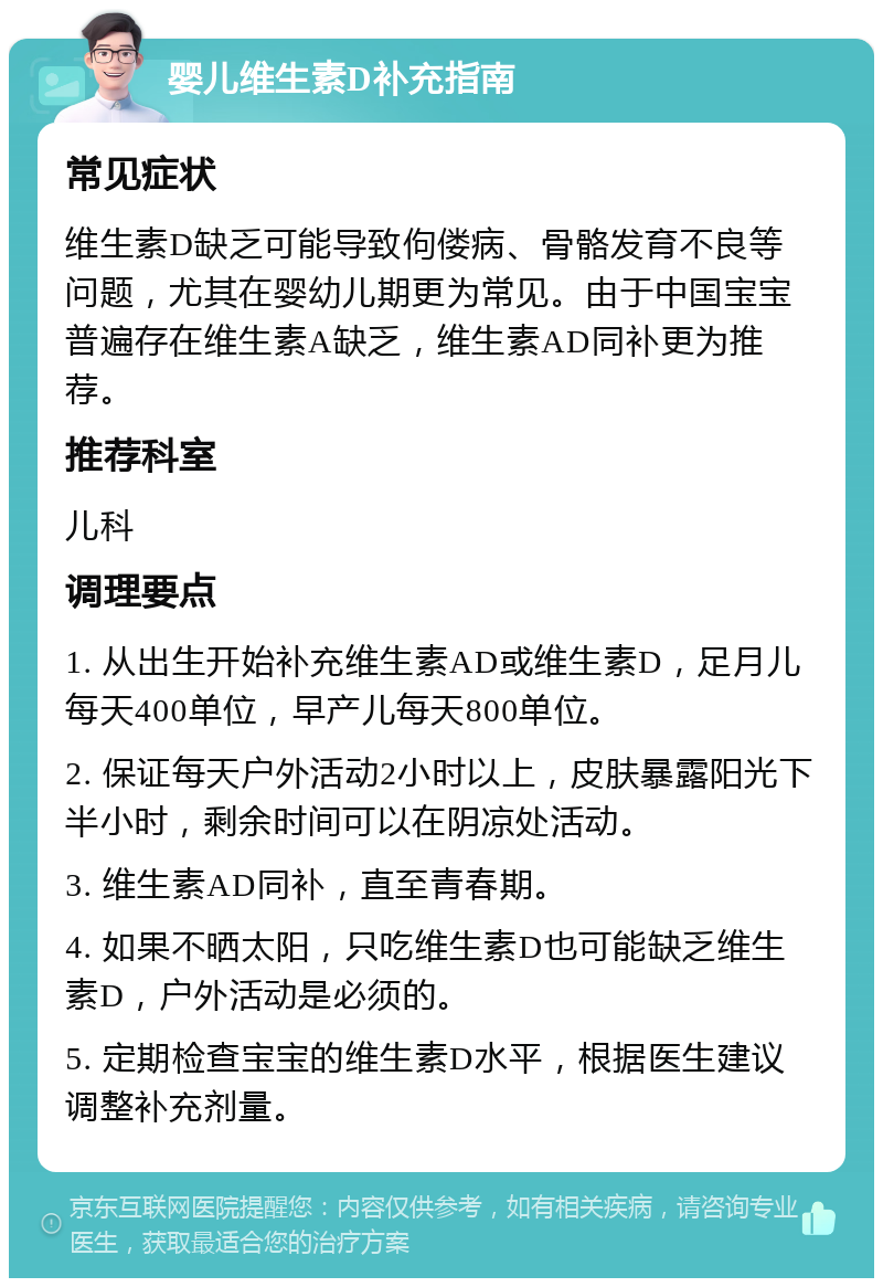 婴儿维生素D补充指南 常见症状 维生素D缺乏可能导致佝偻病、骨骼发育不良等问题，尤其在婴幼儿期更为常见。由于中国宝宝普遍存在维生素A缺乏，维生素AD同补更为推荐。 推荐科室 儿科 调理要点 1. 从出生开始补充维生素AD或维生素D，足月儿每天400单位，早产儿每天800单位。 2. 保证每天户外活动2小时以上，皮肤暴露阳光下半小时，剩余时间可以在阴凉处活动。 3. 维生素AD同补，直至青春期。 4. 如果不晒太阳，只吃维生素D也可能缺乏维生素D，户外活动是必须的。 5. 定期检查宝宝的维生素D水平，根据医生建议调整补充剂量。