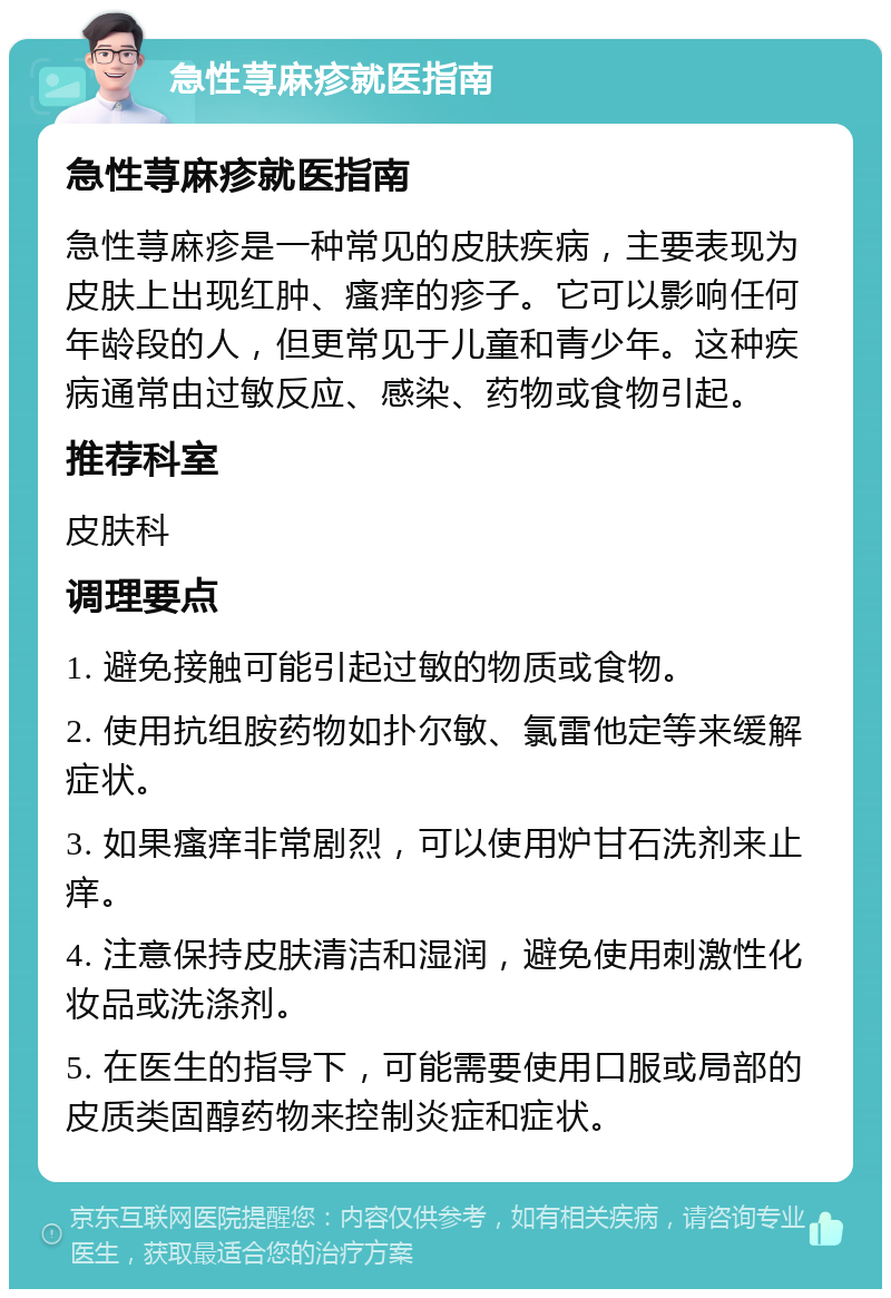 急性荨麻疹就医指南 急性荨麻疹就医指南 急性荨麻疹是一种常见的皮肤疾病，主要表现为皮肤上出现红肿、瘙痒的疹子。它可以影响任何年龄段的人，但更常见于儿童和青少年。这种疾病通常由过敏反应、感染、药物或食物引起。 推荐科室 皮肤科 调理要点 1. 避免接触可能引起过敏的物质或食物。 2. 使用抗组胺药物如扑尔敏、氯雷他定等来缓解症状。 3. 如果瘙痒非常剧烈，可以使用炉甘石洗剂来止痒。 4. 注意保持皮肤清洁和湿润，避免使用刺激性化妆品或洗涤剂。 5. 在医生的指导下，可能需要使用口服或局部的皮质类固醇药物来控制炎症和症状。