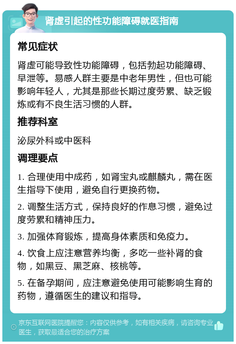 肾虚引起的性功能障碍就医指南 常见症状 肾虚可能导致性功能障碍，包括勃起功能障碍、早泄等。易感人群主要是中老年男性，但也可能影响年轻人，尤其是那些长期过度劳累、缺乏锻炼或有不良生活习惯的人群。 推荐科室 泌尿外科或中医科 调理要点 1. 合理使用中成药，如肾宝丸或麒麟丸，需在医生指导下使用，避免自行更换药物。 2. 调整生活方式，保持良好的作息习惯，避免过度劳累和精神压力。 3. 加强体育锻炼，提高身体素质和免疫力。 4. 饮食上应注意营养均衡，多吃一些补肾的食物，如黑豆、黑芝麻、核桃等。 5. 在备孕期间，应注意避免使用可能影响生育的药物，遵循医生的建议和指导。