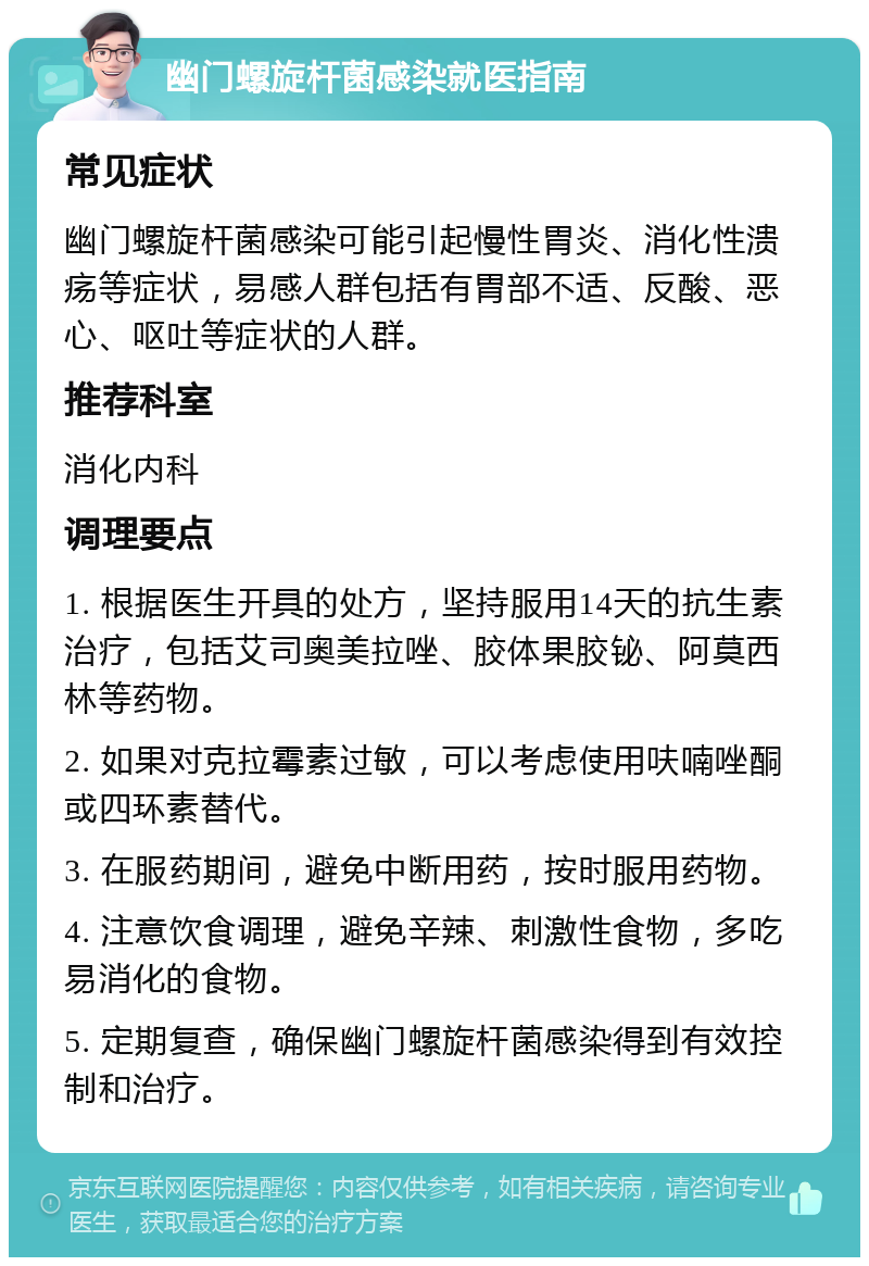 幽门螺旋杆菌感染就医指南 常见症状 幽门螺旋杆菌感染可能引起慢性胃炎、消化性溃疡等症状，易感人群包括有胃部不适、反酸、恶心、呕吐等症状的人群。 推荐科室 消化内科 调理要点 1. 根据医生开具的处方，坚持服用14天的抗生素治疗，包括艾司奥美拉唑、胶体果胶铋、阿莫西林等药物。 2. 如果对克拉霉素过敏，可以考虑使用呋喃唑酮或四环素替代。 3. 在服药期间，避免中断用药，按时服用药物。 4. 注意饮食调理，避免辛辣、刺激性食物，多吃易消化的食物。 5. 定期复查，确保幽门螺旋杆菌感染得到有效控制和治疗。