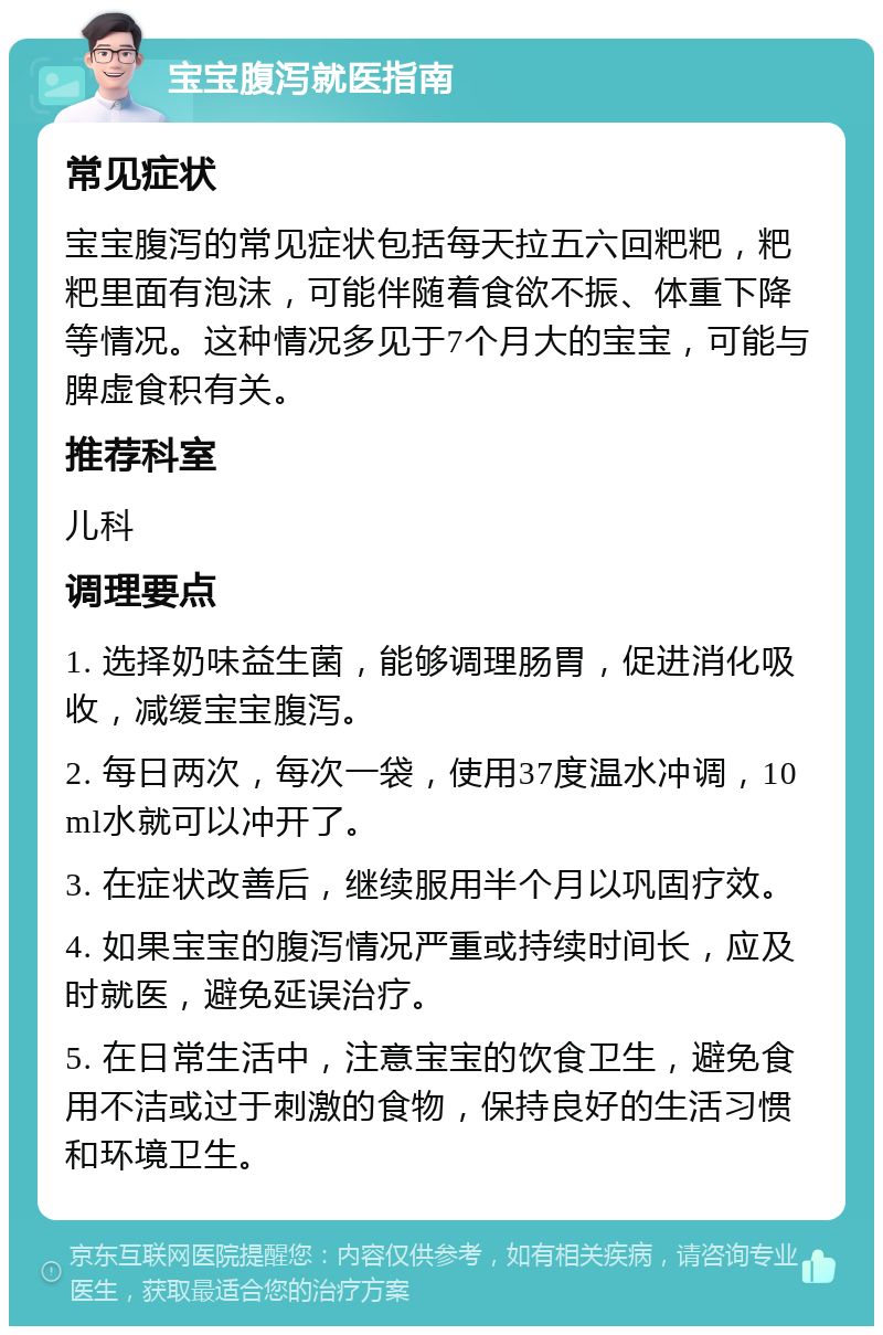 宝宝腹泻就医指南 常见症状 宝宝腹泻的常见症状包括每天拉五六回粑粑，粑粑里面有泡沫，可能伴随着食欲不振、体重下降等情况。这种情况多见于7个月大的宝宝，可能与脾虚食积有关。 推荐科室 儿科 调理要点 1. 选择奶味益生菌，能够调理肠胃，促进消化吸收，减缓宝宝腹泻。 2. 每日两次，每次一袋，使用37度温水冲调，10ml水就可以冲开了。 3. 在症状改善后，继续服用半个月以巩固疗效。 4. 如果宝宝的腹泻情况严重或持续时间长，应及时就医，避免延误治疗。 5. 在日常生活中，注意宝宝的饮食卫生，避免食用不洁或过于刺激的食物，保持良好的生活习惯和环境卫生。